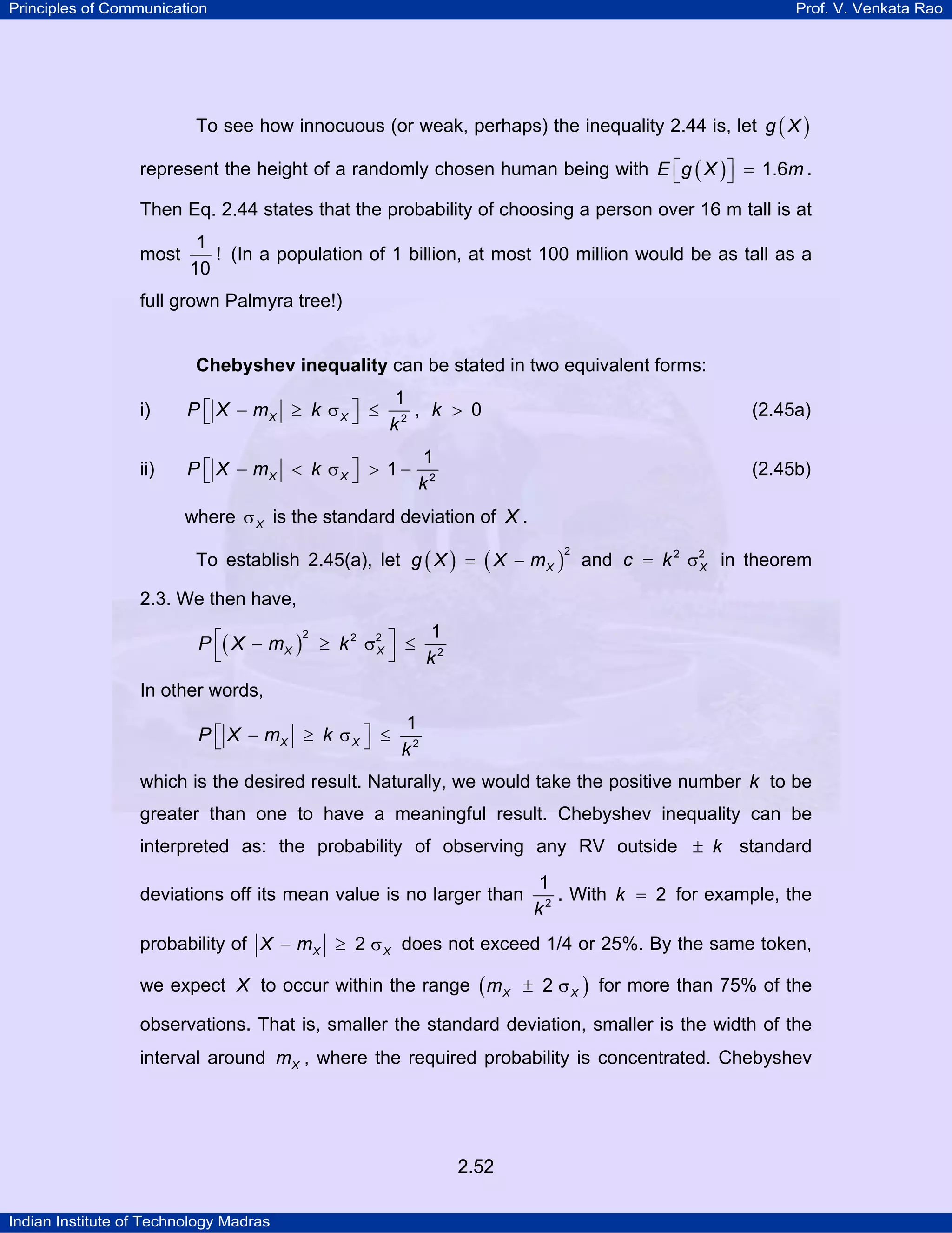 Principles of Communication

Prof. V. Venkata Rao

To see how innocuous (or weak, perhaps) the inequality 2.44 is, let g ( X )
represent the height of a randomly chosen human being with E ⎡ g ( X ) ⎤ = 1.6m .
⎣
⎦
Then Eq. 2.44 states that the probability of choosing a person over 16 m tall is at
most

1
! (In a population of 1 billion, at most 100 million would be as tall as a
10

full grown Palmyra tree!)

Chebyshev inequality can be stated in two equivalent forms:

i)

1
P ⎡ X − mX ≥ k σ X ⎤ ≤ 2 , k > 0
⎣
⎦
k

(2.45a)

ii)

1
P ⎡ X − mX < k σ X ⎤ > 1 − 2
⎣
⎦
k

(2.45b)

where σ X is the standard deviation of X .
To establish 2.45(a), let g ( X ) = ( X − m X ) and c = k 2 σ2 in theorem
X
2

2.3. We then have,
1
2
P ⎡( X − m X ) ≥ k 2 σ 2 ⎤ ≤ 2
X
⎣
⎦
k
In other words,
1
P ⎡ X − mX ≥ k σ X ⎤ ≤ 2
⎣
⎦
k
which is the desired result. Naturally, we would take the positive number k to be
greater than one to have a meaningful result. Chebyshev inequality can be
interpreted as: the probability of observing any RV outside ± k standard
deviations off its mean value is no larger than

1
. With k = 2 for example, the
k2

probability of X − m X ≥ 2 σ X does not exceed 1/4 or 25%. By the same token,
we expect X to occur within the range ( m X ± 2 σ X ) for more than 75% of the
observations. That is, smaller the standard deviation, smaller is the width of the
interval around m X , where the required probability is concentrated. Chebyshev

2.52
Indian Institute of Technology Madras

 