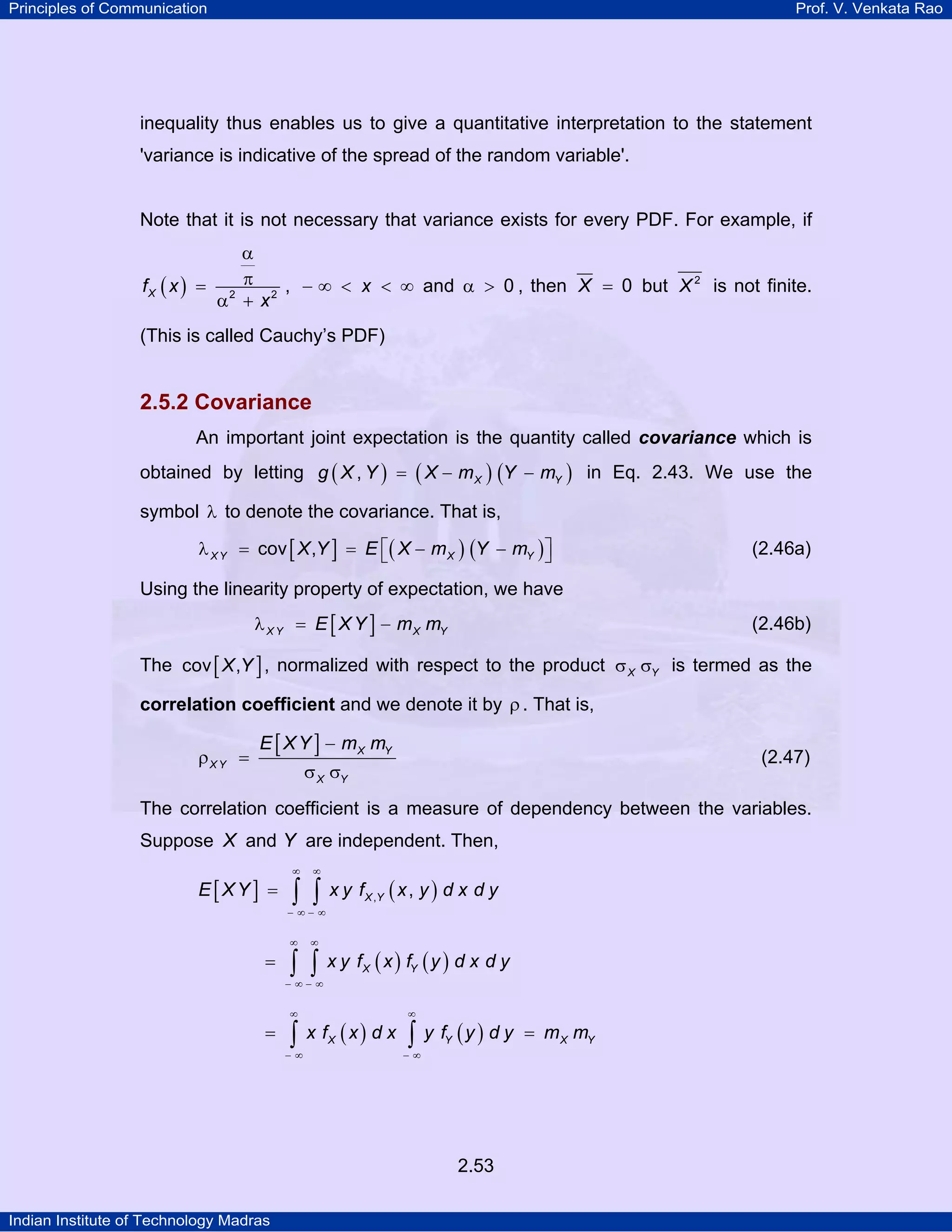Principles of Communication

Prof. V. Venkata Rao

inequality thus enables us to give a quantitative interpretation to the statement
'variance is indicative of the spread of the random variable'.

Note that it is not necessary that variance exists for every PDF. For example, if
α
f X ( x ) = 2 π 2 , − ∞ < x < ∞ and α > 0 , then X = 0 but X 2 is not finite.
α +x

(This is called Cauchy’s PDF)

2.5.2 Covariance
An important joint expectation is the quantity called covariance which is
obtained by letting g ( X , Y ) = ( X − m X ) (Y − mY ) in Eq. 2.43. We use the
symbol λ to denote the covariance. That is,
λ X Y = cov [ X ,Y ] = E ⎡( X − m X ) (Y − mY ) ⎤
⎣
⎦

(2.46a)

Using the linearity property of expectation, we have
λ X Y = E [ X Y ] − m X mY

(2.46b)

The cov [ X ,Y ] , normalized with respect to the product σ X σY is termed as the
correlation coefficient and we denote it by ρ . That is,

ρX Y =

E [ X Y ] − mX mY

(2.47)

σ X σY

The correlation coefficient is a measure of dependency between the variables.
Suppose X and Y are independent. Then,
E[XY] =

∞

∞

∫ ∫

x y f X ,Y ( x , y ) d x d y

− ∞− ∞
∞

=

∞

∫ ∫

x y f X ( x ) fY ( y ) d x d y

− ∞− ∞
∞

=

∫

−∞

x fX ( x ) d x

∞

∫ y f (y ) d y
Y

−∞

2.53
Indian Institute of Technology Madras

= m X mY

 