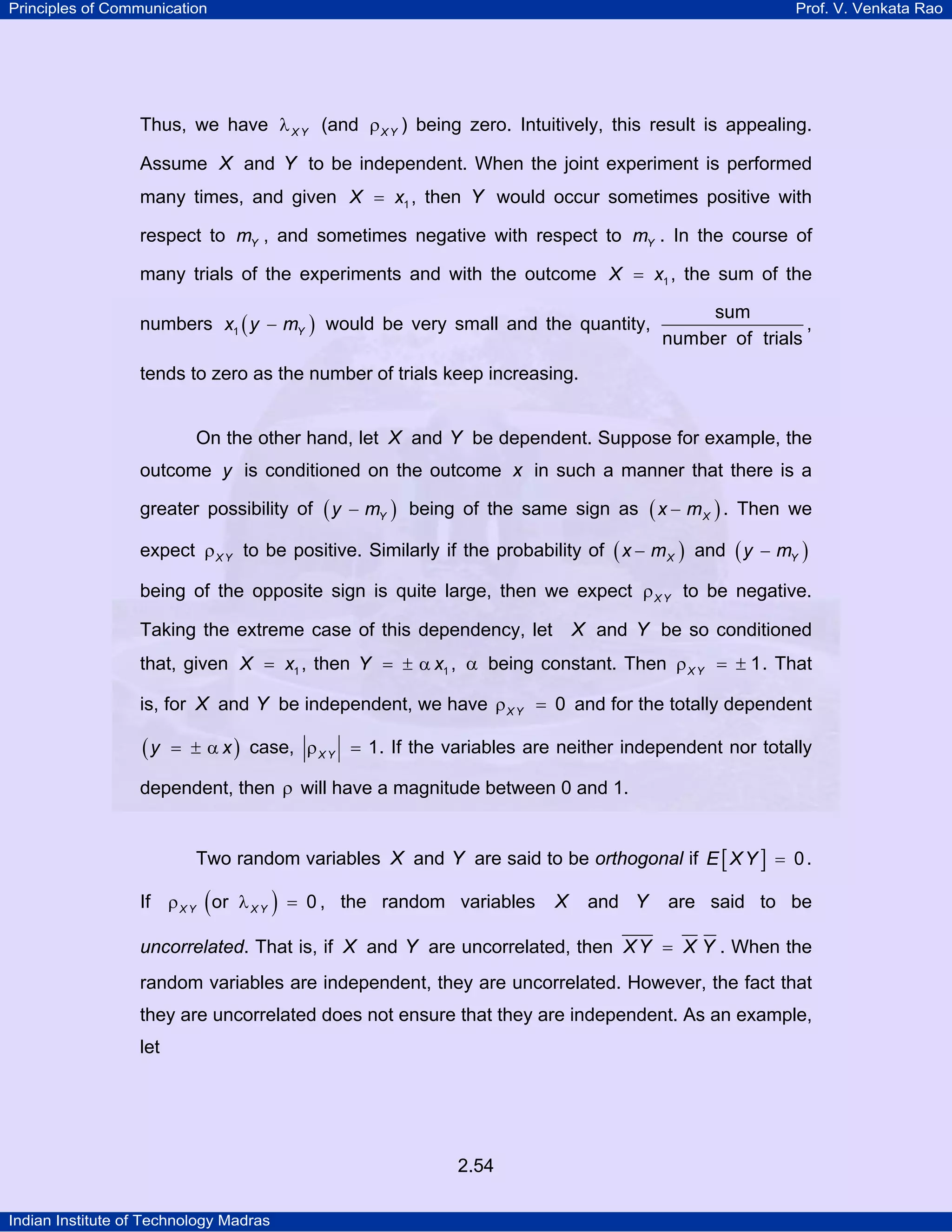 Principles of Communication

Prof. V. Venkata Rao

Thus, we have λ X Y (and ρ X Y ) being zero. Intuitively, this result is appealing.
Assume X and Y to be independent. When the joint experiment is performed
many times, and given X = x1 , then Y would occur sometimes positive with
respect to mY , and sometimes negative with respect to mY . In the course of
many trials of the experiments and with the outcome X = x1 , the sum of the
numbers x1 ( y − mY ) would be very small and the quantity,

sum
,
number of trials

tends to zero as the number of trials keep increasing.
On the other hand, let X and Y be dependent. Suppose for example, the
outcome y is conditioned on the outcome x in such a manner that there is a
greater possibility of

(y

− mY ) being of the same sign as

( x − mX ) .

Then we

expect ρ X Y to be positive. Similarly if the probability of ( x − m X ) and ( y − mY )
being of the opposite sign is quite large, then we expect ρ X Y to be negative.

X and Y be so conditioned

Taking the extreme case of this dependency, let

that, given X = x1 , then Y = ± α x1 , α being constant. Then ρ X Y = ± 1 . That
is, for X and Y be independent, we have ρ X Y = 0 and for the totally dependent

(y

= ± α x ) case, ρ X Y = 1. If the variables are neither independent nor totally

dependent, then ρ will have a magnitude between 0 and 1.
Two random variables X and Y are said to be orthogonal if E [ X Y ] = 0 .
If ρ X Y ( or λ X Y ) = 0 , the random variables

X

and Y

are said to be

uncorrelated. That is, if X and Y are uncorrelated, then X Y = X Y . When the

random variables are independent, they are uncorrelated. However, the fact that
they are uncorrelated does not ensure that they are independent. As an example,
let

2.54
Indian Institute of Technology Madras

 
