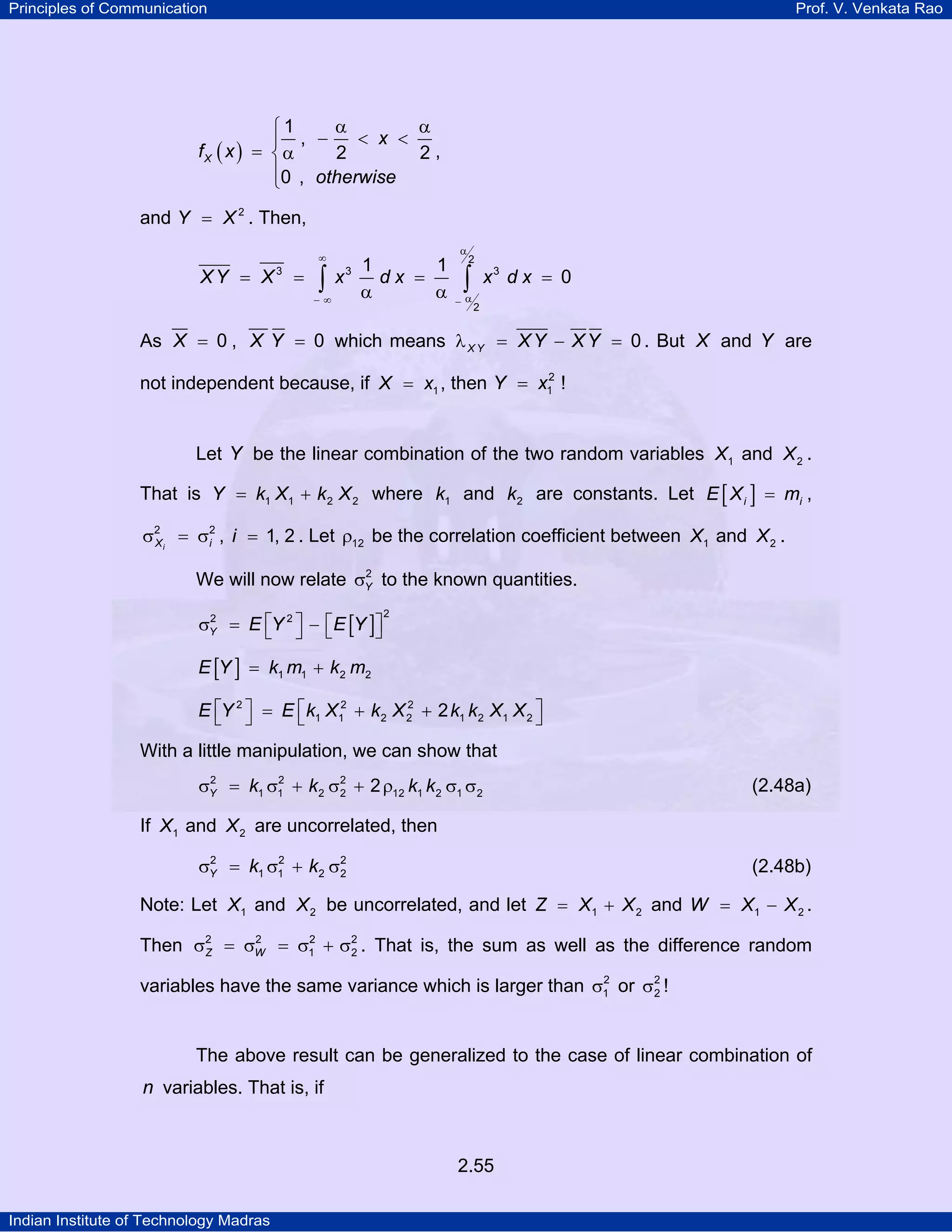 Principles of Communication

Prof. V. Venkata Rao

α
α
⎧1
< x <
⎪ , −
fX ( x ) = ⎨ α
2
2,
⎪0 , otherwise
⎩

and Y = X 2 . Then,
α

∞

XY = X3

1
1
= ∫ x3 d x =
α
α
−∞

2

∫

−α

x3 d x = 0

2

As X = 0 , X Y = 0 which means λ X Y = X Y − X Y = 0 . But X and Y are
2
not independent because, if X = x1 , then Y = x1 !

Let Y be the linear combination of the two random variables X1 and X 2 .
That is Y = k1 X1 + k 2 X 2 where k1 and k2 are constants. Let E [ X i ] = mi ,

σ2 i = σ2 , i = 1, 2 . Let ρ12 be the correlation coefficient between X1 and X 2 .
X
i
2
We will now relate σY to the known quantities.
2
σY = E ⎡Y 2 ⎤ − ⎡E [Y ]⎤
⎦
⎣ ⎦ ⎣

2

E [Y ] = k1 m1 + k 2 m2
2
E ⎡Y 2 ⎤ = E ⎡ k1 X12 + k 2 X 2 + 2 k1 k 2 X1 X 2 ⎤
⎣ ⎦
⎣
⎦

With a little manipulation, we can show that
2
2
σY = k1 σ1 + k 2 σ2 + 2 ρ12 k1 k 2 σ1 σ 2
2

(2.48a)

If X1 and X 2 are uncorrelated, then
2
2
σY = k1 σ1 + k2 σ2
2

(2.48b)

Note: Let X1 and X 2 be uncorrelated, and let Z = X1 + X 2 and W = X1 − X 2 .
2
2
Then σ2 = σW = σ1 + σ2 . That is, the sum as well as the difference random
Z
2
2
variables have the same variance which is larger than σ1 or σ 2 !
2

The above result can be generalized to the case of linear combination of

n variables. That is, if

2.55
Indian Institute of Technology Madras

 