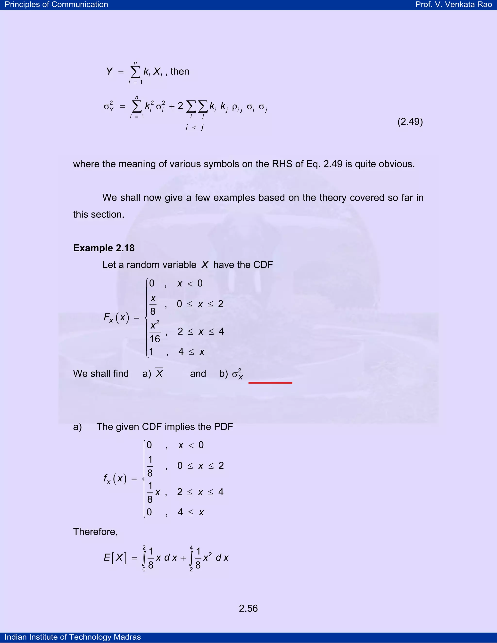 Principles of Communication

Prof. V. Venkata Rao

n

Y =

∑k

i = 1

2
σY =

i

X i , then

n

∑k

i = 1

2
i

σ2 + 2 ∑∑ k i k j ρi j σi σ j
i
i

j

(2.49)

i < j

where the meaning of various symbols on the RHS of Eq. 2.49 is quite obvious.

We shall now give a few examples based on the theory covered so far in
this section.

Example 2.18

Let a random variable X have the CDF
⎧0
⎪x
⎪
⎪8
FX ( x ) = ⎨ 2
⎪x
⎪16
⎪
⎩1

We shall find

a)

,

x < 0

, 0 ≤ x ≤ 2
,

2 ≤ x ≤ 4

,

4 ≤ x

and

a) X

b) σ2
X

The given CDF implies the PDF
⎧0
⎪1
⎪
⎪8
fX ( x ) = ⎨
⎪1 x
⎪8
⎪0
⎩

,

x < 0

, 0 ≤ x ≤ 2
,

2 ≤ x ≤ 4

,

4 ≤ x

Therefore,

E[X] =

2

4

1
1 2
∫8x dx + ∫8x dx
0
2

2.56
Indian Institute of Technology Madras

 