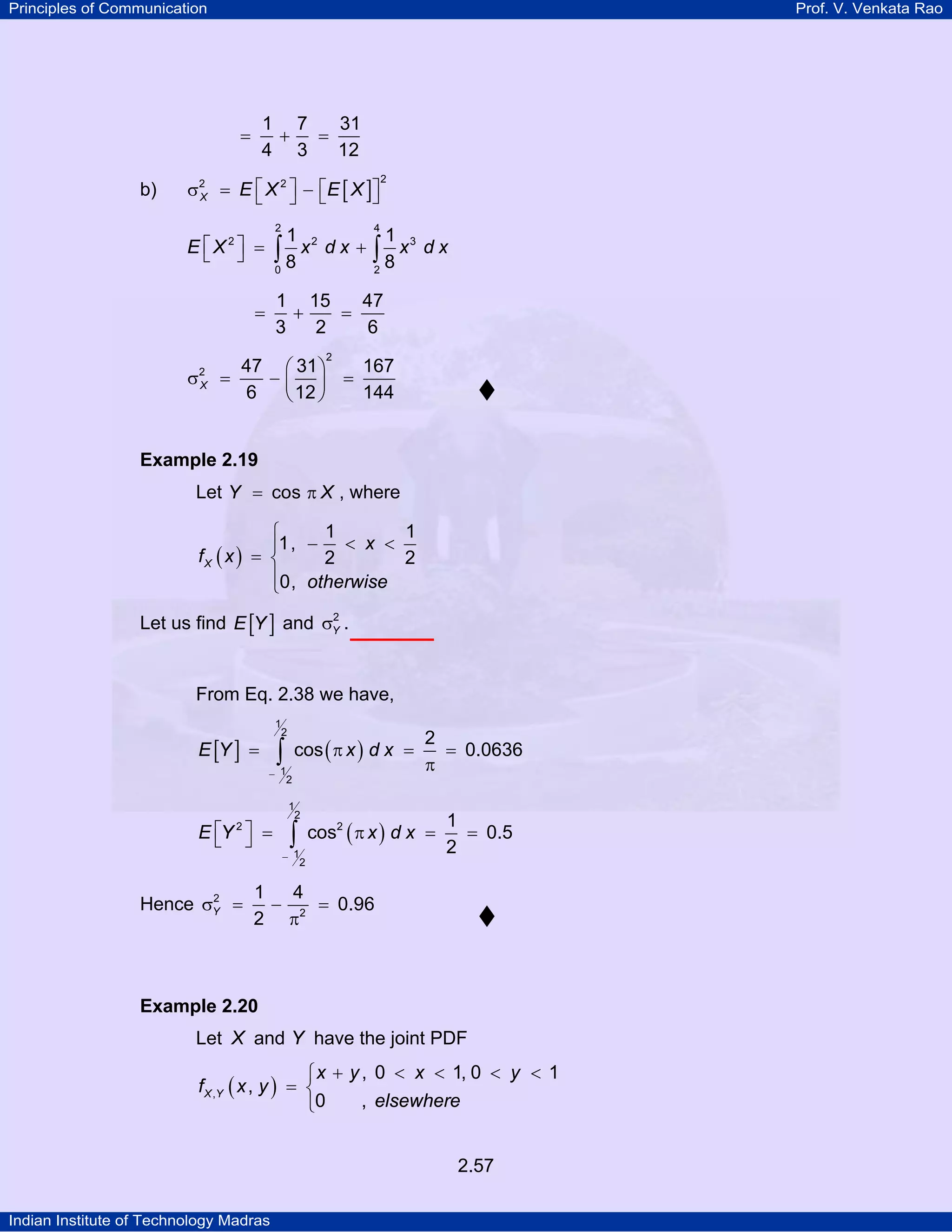 Principles of Communication

Prof. V. Venkata Rao

1 7
31
+
=
4 3
12

=

b)

σ 2 = E ⎡ X 2 ⎤ − ⎡ E [ X ]⎤
X
⎦
⎣ ⎦ ⎣
2

2

4

1 2
1 3
∫8x dx + ∫8x dx
0
2

E ⎡X2⎤ =
⎣ ⎦

1 15
47
+
=
3
2
6

=

2

σ

2
X

47 ⎛ 31 ⎞
167
=
−⎜ ⎟ =
6
144
⎝ 12 ⎠

Example 2.19

Let Y = cos π X , where
1
1
⎧
⎪1, − < x <
fX ( x ) = ⎨
2
2
⎪0, otherwise
⎩
2
Let us find E [Y ] and σY .

From Eq. 2.38 we have,
1
2

E [Y ] =

∫

cos ( π x ) d x =

− 1
2

E ⎡Y ⎤ =
⎣ ⎦
2

2
Hence σY =

1
2

∫

2
= 0.0636
π

cos2 ( π x ) d x =

− 1
2

1
= 0.5
2

1
4
− 2 = 0.96
2 π

Example 2.20

Let X and Y have the joint PDF

⎧ x + y , 0 < x < 1, 0 < y < 1
f X ,Y ( x , y ) = ⎨
, elsewhere
⎩0
2.57
Indian Institute of Technology Madras

 