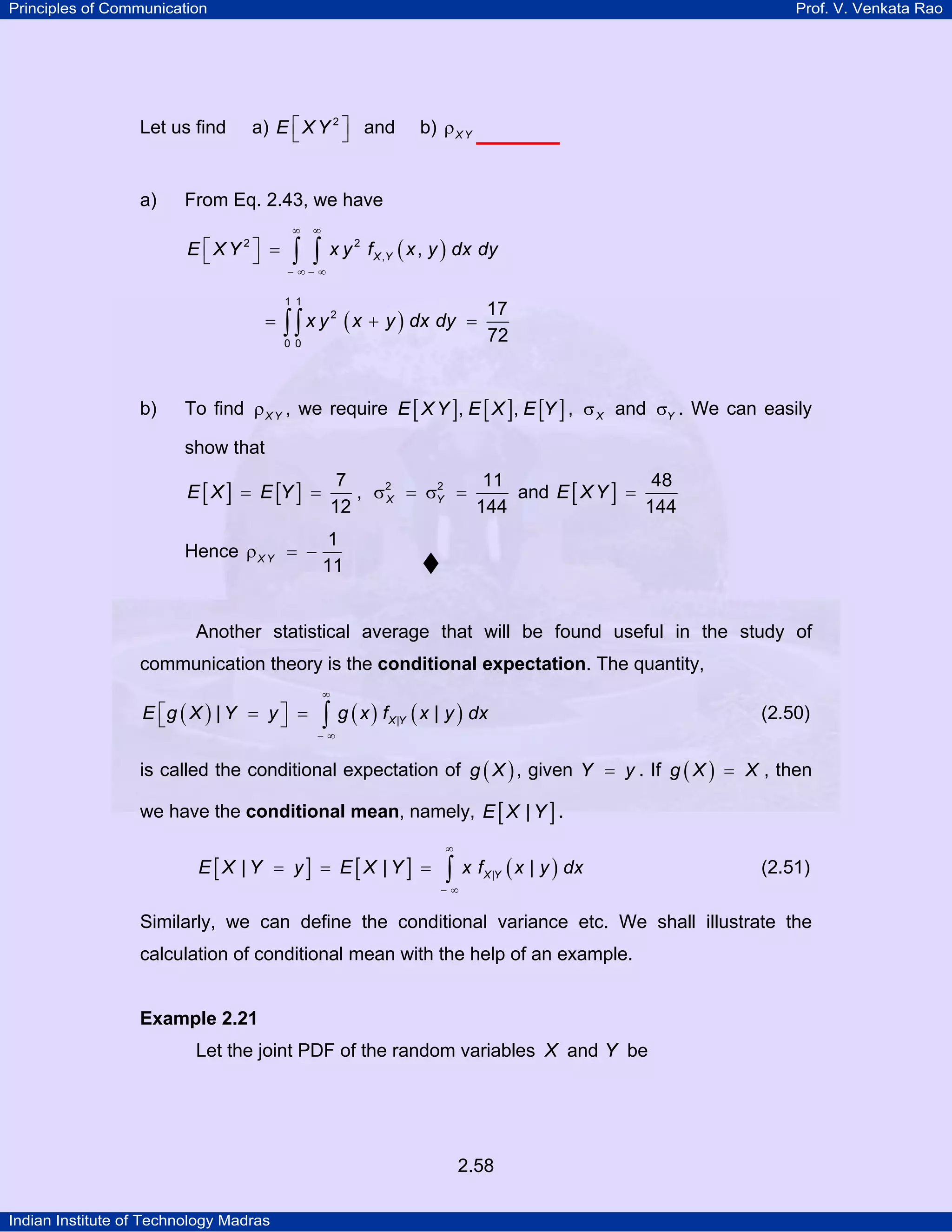 Principles of Communication

Let us find

a)

Prof. V. Venkata Rao

a) E ⎡ X Y 2 ⎤ and
⎣
⎦

b) ρ X Y

From Eq. 2.43, we have
E ⎡XY 2⎤ =
⎣
⎦

∞

∞

∫ ∫

x y 2 f X ,Y ( x , y ) dx dy

− ∞− ∞

1 1

=

∫ ∫ x y ( x + y ) dx dy

=

2

0 0

b)

17
72

To find ρ X Y , we require E [ X Y ], E [ X ], E [Y ] , σ X and σY . We can easily
show that
7
11
48
2
and E [ X Y ] =
, σ2 = σY =
X
144
12
144

E [ X ] = E [Y ] =

Hence ρ X Y = −

1
11

Another statistical average that will be found useful in the study of
communication theory is the conditional expectation. The quantity,
E ⎡g ( X ) | Y = y ⎤ =
⎣
⎦

∞

∫ g ( x ) f ( x | y ) dx
X |Y

(2.50)

−∞

is called the conditional expectation of g ( X ) , given Y = y . If g ( X ) = X , then
we have the conditional mean, namely, E [ X | Y ] .
E[X | Y = y] = E[X |Y ] =

∞

∫

x f X |Y ( x | y ) dx

(2.51)

−∞

Similarly, we can define the conditional variance etc. We shall illustrate the
calculation of conditional mean with the help of an example.

Example 2.21

Let the joint PDF of the random variables X and Y be

2.58
Indian Institute of Technology Madras

 