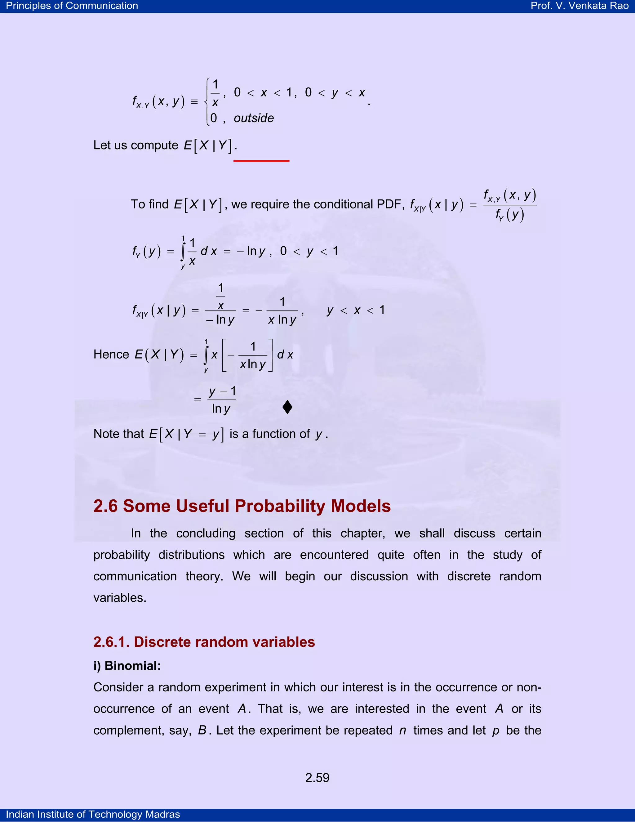 Principles of Communication

Prof. V. Venkata Rao

⎧1
⎪ , 0 < x < 1, 0 < y < x
f X ,Y ( x , y ) ≡ ⎨ x
.
⎪0 , outside
⎩

Let us compute E [ X | Y ] .

To find E [ X | Y ] , we require the conditional PDF, f X |Y ( x | y ) =
fY ( y ) =

1

1

∫x dx

f X ,Y ( x , y )
fY ( y )

= − ln y , 0 < y < 1

y

1
1
x
f X |Y ( x | y ) =
= −
,
− ln y
x ln y

Hence E ( X | Y ) =

1

⎡

y < x < 1

1 ⎤

∫ x ⎢ − x ln y ⎥ d x
⎣
⎦
y

=

y −1
ln y

Note that E [ X | Y = y ] is a function of y .

2.6 Some Useful Probability Models
In the concluding section of this chapter, we shall discuss certain
probability distributions which are encountered quite often in the study of
communication theory. We will begin our discussion with discrete random
variables.

2.6.1. Discrete random variables
i) Binomial:

Consider a random experiment in which our interest is in the occurrence or nonoccurrence of an event A . That is, we are interested in the event A or its
complement, say, B . Let the experiment be repeated n times and let p be the

2.59
Indian Institute of Technology Madras

 