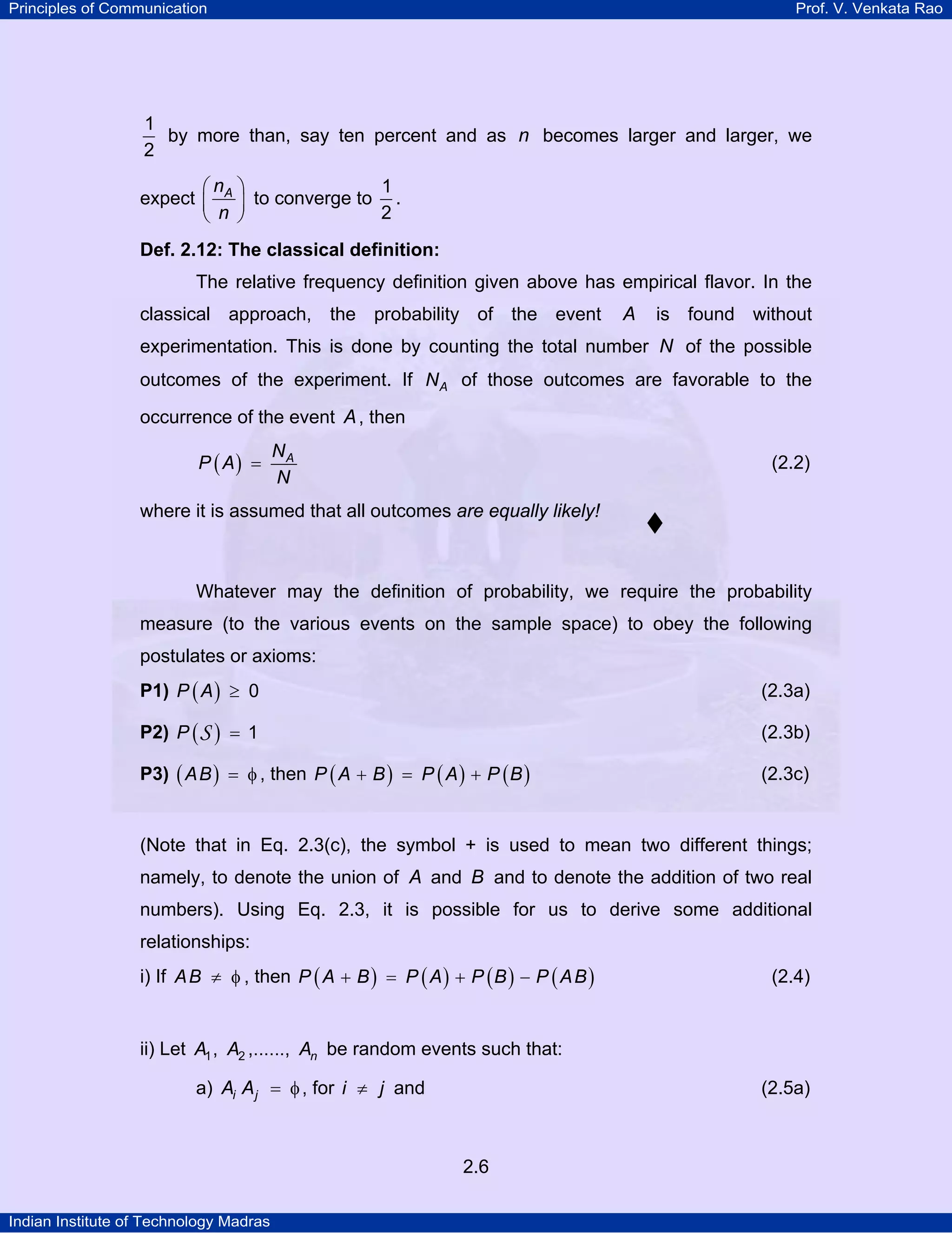 Principles of Communication

Prof. V. Venkata Rao

1
by more than, say ten percent and as n becomes larger and larger, we
2
1
⎛n ⎞
expect ⎜ A ⎟ to converge to .
2
⎝ n ⎠
Def. 2.12: The classical definition:

The relative frequency definition given above has empirical flavor. In the
classical approach, the probability of the event

A

is found without

experimentation. This is done by counting the total number N of the possible
outcomes of the experiment. If N A of those outcomes are favorable to the
occurrence of the event A , then
P ( A) =

NA
N

(2.2)

where it is assumed that all outcomes are equally likely!

Whatever may the definition of probability, we require the probability
measure (to the various events on the sample space) to obey the following
postulates or axioms:
P1) P ( A ) ≥ 0

(2.3a)

P2) P ( S ) = 1

(2.3b)

P3) ( AB ) = φ , then P ( A + B ) = P ( A ) + P ( B )

(2.3c)

(Note that in Eq. 2.3(c), the symbol + is used to mean two different things;
namely, to denote the union of A and B and to denote the addition of two real
numbers). Using Eq. 2.3, it is possible for us to derive some additional
relationships:
i) If A B ≠ φ , then P ( A + B ) = P ( A ) + P ( B ) − P ( A B )

(2.4)

ii) Let A1 , A2 ,......, An be random events such that:
a) Ai A j = φ , for i ≠ j and

(2.5a)

2.6
Indian Institute of Technology Madras

 