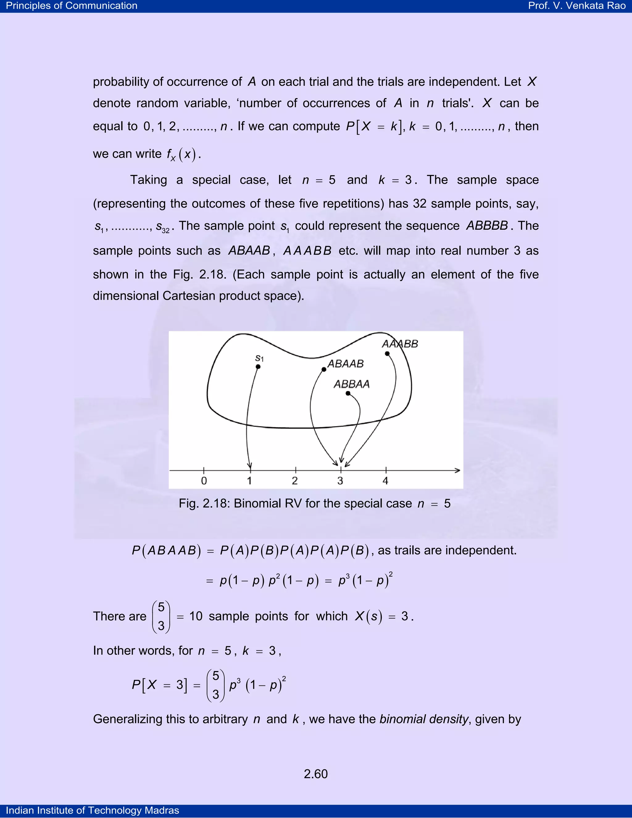 Principles of Communication

Prof. V. Venkata Rao

probability of occurrence of A on each trial and the trials are independent. Let X
denote random variable, ‘number of occurrences of A in n trials'. X can be
equal to 0, 1, 2, ........., n . If we can compute P [ X = k ], k = 0, 1, ........., n , then
we can write f X ( x ) .
Taking a special case, let n = 5 and k = 3 . The sample space
(representing the outcomes of these five repetitions) has 32 sample points, say,
s1 , ..........., s32 . The sample point s1 could represent the sequence ABBBB . The

sample points such as ABAAB , A A A B B etc. will map into real number 3 as
shown in the Fig. 2.18. (Each sample point is actually an element of the five
dimensional Cartesian product space).

Fig. 2.18: Binomial RV for the special case n = 5
P ( A B A A B ) = P ( A ) P ( B ) P ( A ) P ( A ) P ( B ) , as trails are independent.
= p (1 − p ) p 2 (1 − p ) = p 3 (1 − p )

2

⎛5⎞
There are ⎜ ⎟ = 10 sample points for which X ( s ) = 3 .
⎝3⎠
In other words, for n = 5 , k = 3 ,

⎛ 5⎞
2
P [ X = 3] = ⎜ ⎟ p3 (1 − p )
⎝ 3⎠
Generalizing this to arbitrary n and k , we have the binomial density, given by

2.60
Indian Institute of Technology Madras

 