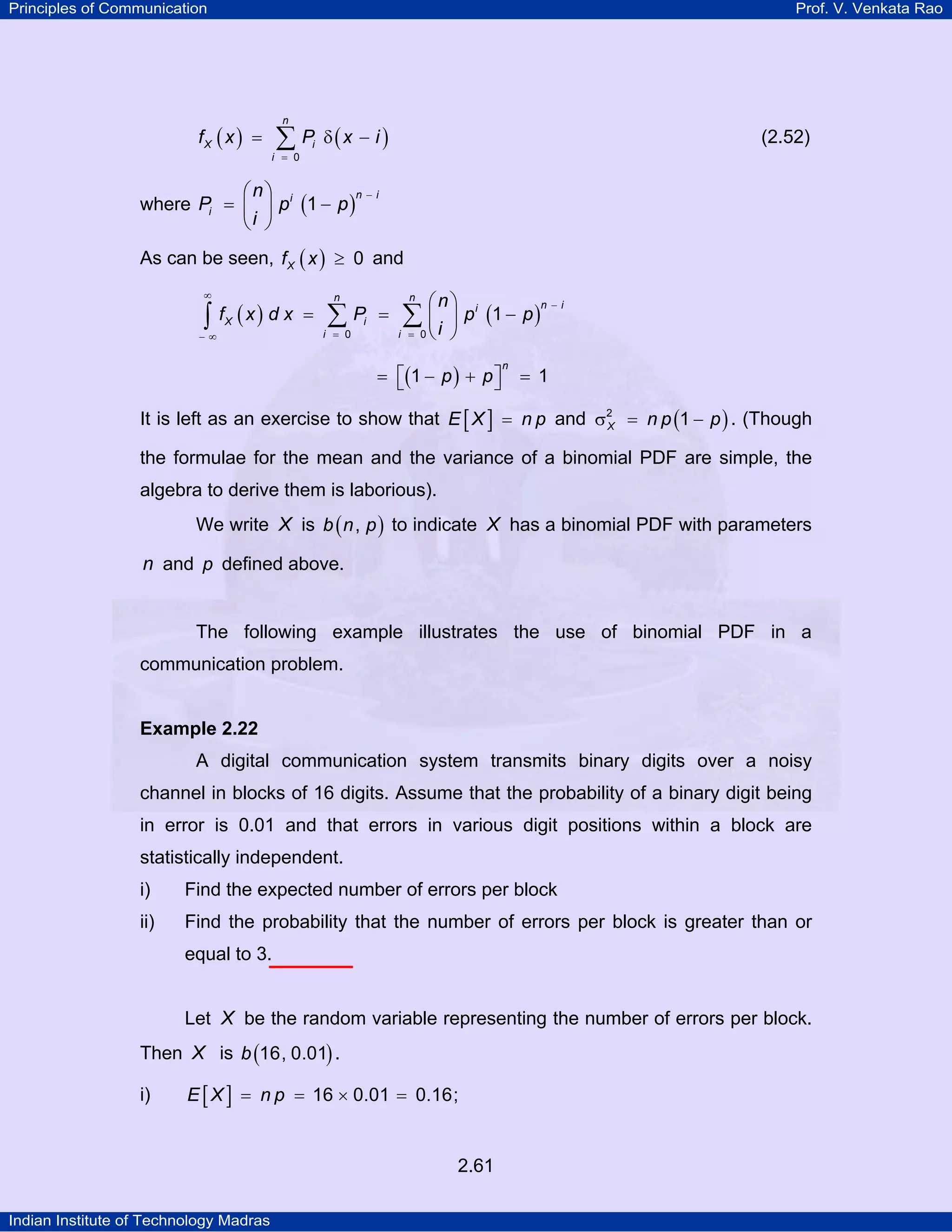 Principles of Communication

Prof. V. Venkata Rao

fX ( x ) =

n

∑ P δ(x − i )

i = 0

(2.52)

i

⎛n⎞
n−i
where Pi = ⎜ ⎟ p i (1 − p )
⎝i ⎠
As can be seen, f X ( x ) ≥ 0 and
∞

∫

fX ( x ) d x =

−∞

n

∑

i = 0

Pi =

n

⎛n⎞ i
n −i
⎟ p (1 − p )
0⎝ ⎠

∑ ⎜i

i =

= ⎡(1 − p ) + p ⎤
⎣
⎦

n

= 1

It is left as an exercise to show that E [ X ] = n p and σ2 = n p (1 − p ) . (Though
X
the formulae for the mean and the variance of a binomial PDF are simple, the
algebra to derive them is laborious).
We write X is b ( n , p ) to indicate X has a binomial PDF with parameters

n and p defined above.

The following example illustrates the use of binomial PDF in a
communication problem.

Example 2.22

A digital communication system transmits binary digits over a noisy
channel in blocks of 16 digits. Assume that the probability of a binary digit being
in error is 0.01 and that errors in various digit positions within a block are
statistically independent.
i)

Find the expected number of errors per block

ii)

Find the probability that the number of errors per block is greater than or
equal to 3.
Let X be the random variable representing the number of errors per block.

Then X is b (16, 0.01) .
i)

E [ X ] = n p = 16 × 0.01 = 0.16;

2.61
Indian Institute of Technology Madras

 