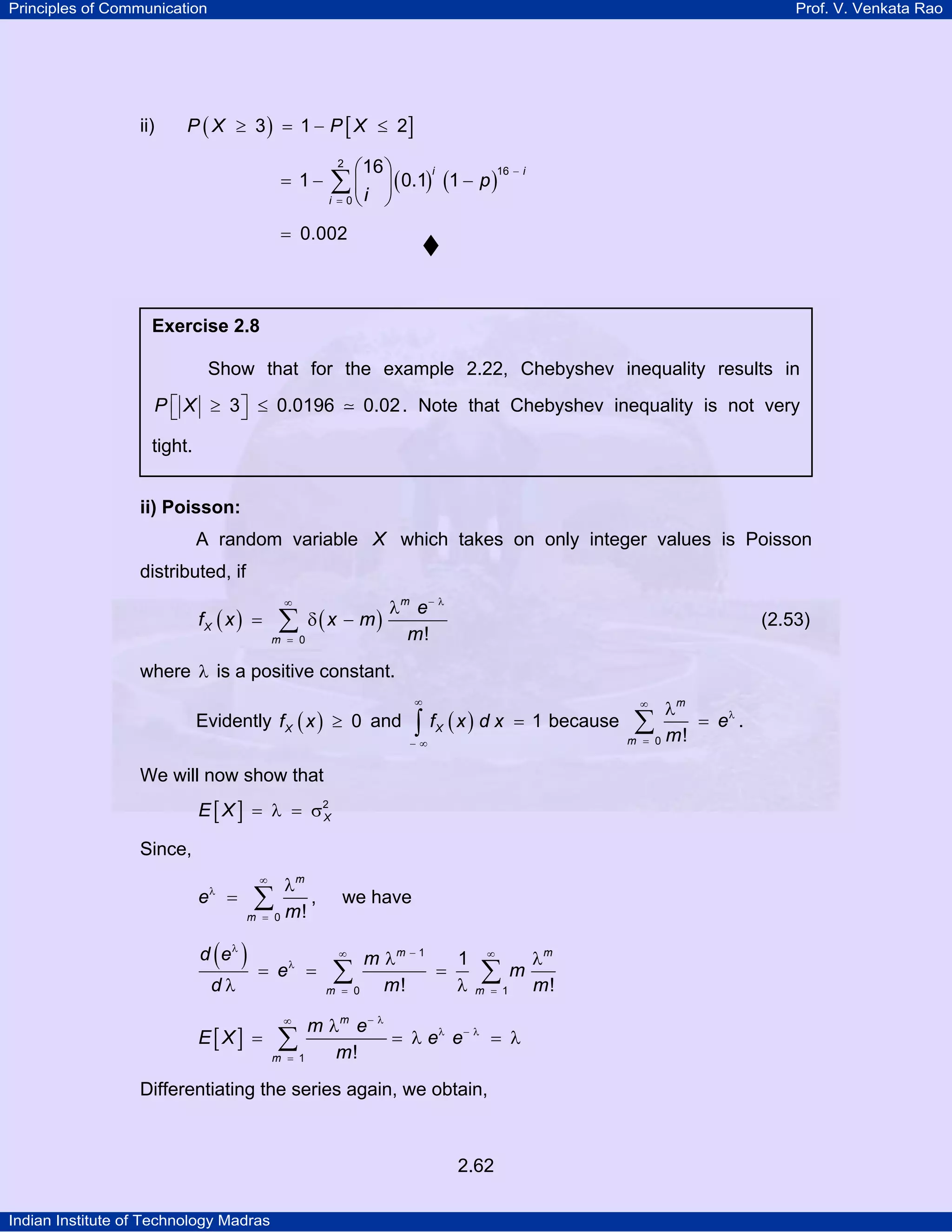 Principles of Communication

ii)

Prof. V. Venkata Rao

P ( X ≥ 3 ) = 1 − P [ X ≤ 2]

= 1−

⎛ ⎞
∑ ⎜ i ⎟ ( 0.1) (1 − p )
16

2

i =0

⎝

16 − i

i

⎠

= 0.002

Exercise 2.8

Show that for the example 2.22, Chebyshev inequality results in
P ⎡ X ≥ 3 ⎤ ≤ 0.0196
⎣
⎦

0.02 . Note that Chebyshev inequality is not very

tight.
ii) Poisson:

A random variable X which takes on only integer values is Poisson
distributed, if

fX ( x ) =

∞

∑

m = 0

δ ( x − m)

λm e− λ
m!

(2.53)

where λ is a positive constant.
∞

Evidently f X ( x ) ≥ 0 and

∫

f X ( x ) d x = 1 because

−∞

We will now show that
E [ X ] = λ = σ2
X

Since,

λm
e = ∑
,
m = 0 m!
λ

( )

d eλ
dλ

∞

= eλ =

E[X] =

we have

m λm − 1
1
∑0 m ! = λ
m =
∞

∞

∑

m = 1

m λm e− λ
∑ 1 m ! = λ eλ e − λ = λ
m =
∞

Differentiating the series again, we obtain,

2.62
Indian Institute of Technology Madras

m

λm
m!

λm
∑0 m ! = eλ .
m =
∞

 