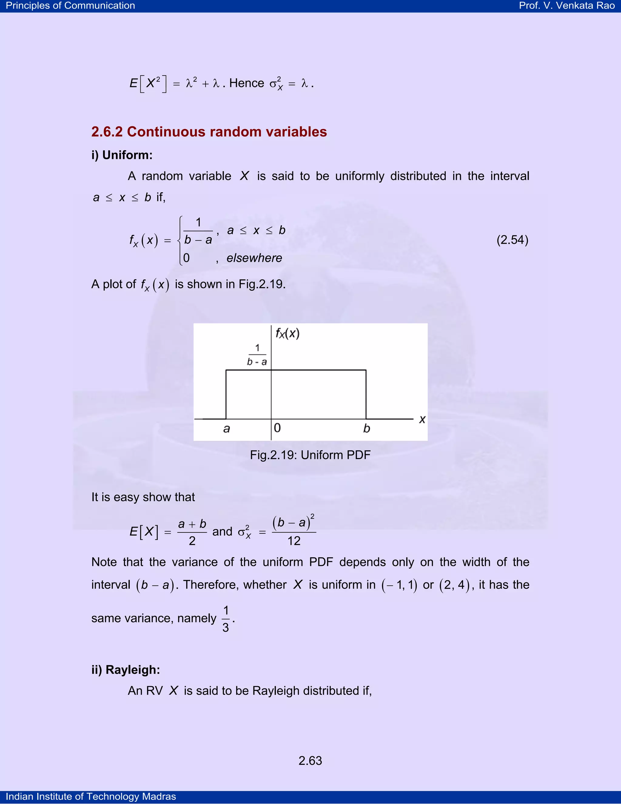 Principles of Communication

Prof. V. Venkata Rao

E ⎡ X 2 ⎤ = λ 2 + λ . Hence σ2 = λ .
X
⎣ ⎦

2.6.2 Continuous random variables
i) Uniform:

A random variable X is said to be uniformly distributed in the interval
a ≤ x ≤ b if,

⎧ 1
, a ≤ x ≤ b
⎪
fX ( x ) = ⎨ b − a
⎪0
, elsewhere
⎩

(2.54)

A plot of f X ( x ) is shown in Fig.2.19.

Fig.2.19: Uniform PDF

It is easy show that

(b − a)
a+b
E[X] =
and σ2 =
X
2
12

2

Note that the variance of the uniform PDF depends only on the width of the
interval ( b − a ) . Therefore, whether X is uniform in ( − 1, 1) or ( 2, 4 ) , it has the
same variance, namely

1
.
3

ii) Rayleigh:

An RV X is said to be Rayleigh distributed if,

2.63
Indian Institute of Technology Madras

 