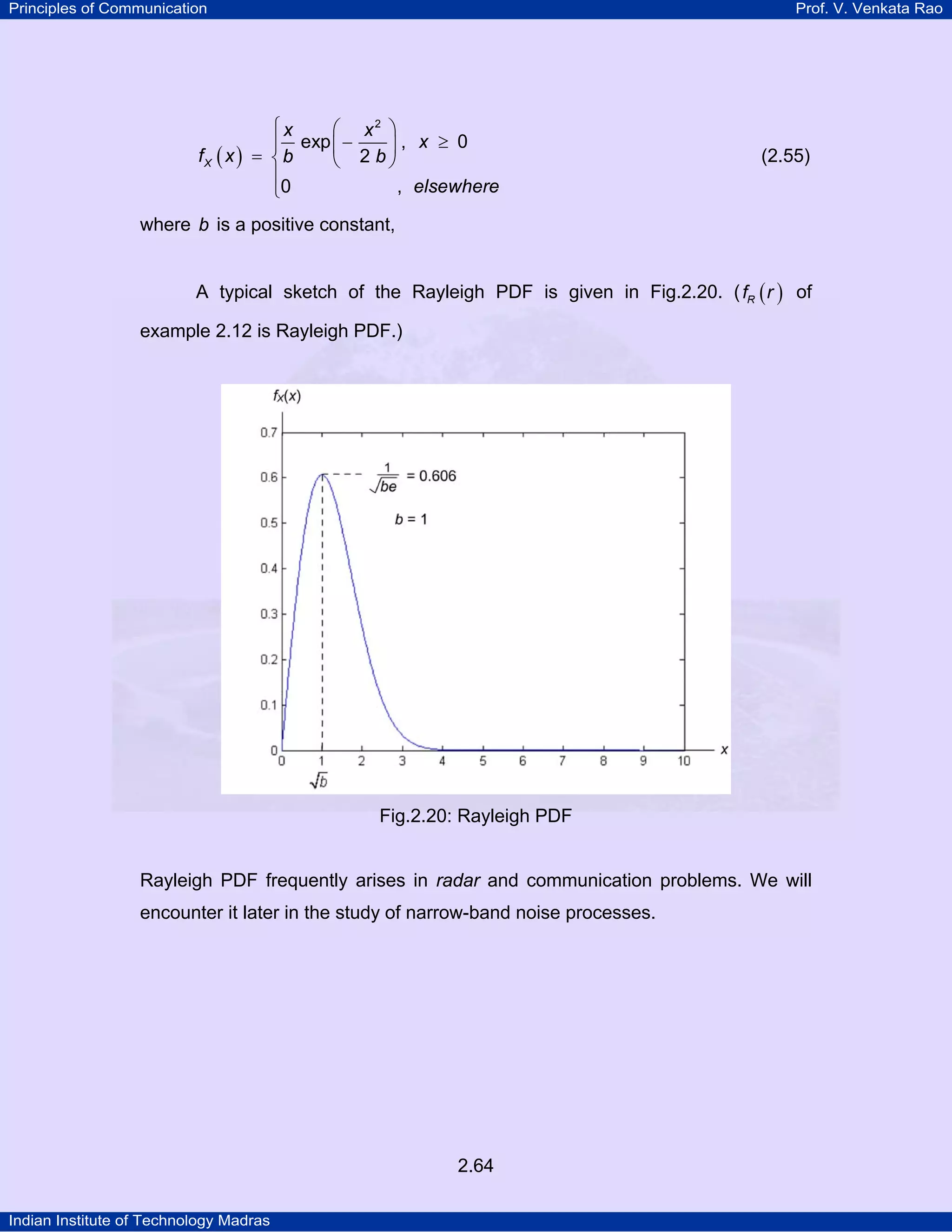Principles of Communication

Prof. V. Venkata Rao

⎧x
⎛ x2 ⎞
exp ⎜ −
⎪
⎟, x ≥ 0
fX ( x ) = ⎨ b
⎝ 2 b⎠
⎪
, elsewhere
⎩0

(2.55)

where b is a positive constant,
A typical sketch of the Rayleigh PDF is given in Fig.2.20. ( fR ( r ) of
example 2.12 is Rayleigh PDF.)

Fig.2.20: Rayleigh PDF

Rayleigh PDF frequently arises in radar and communication problems. We will
encounter it later in the study of narrow-band noise processes.

2.64
Indian Institute of Technology Madras

 