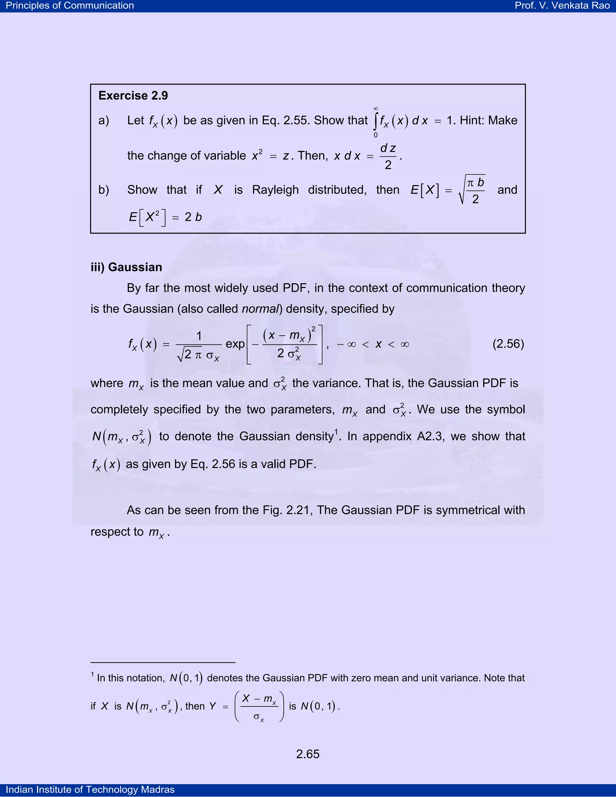 Principles of Communication

Prof. V. Venkata Rao

Exercise 2.9
∞

a)

Let f X ( x ) be as given in Eq. 2.55. Show that ∫ f X ( x ) d x = 1. Hint: Make
0

the change of variable x 2 = z . Then, x d x =
b)

dz
.
2

is Rayleigh distributed, then E [ X ] =

Show that if X

πb
2

and

E ⎡X2⎤ = 2 b
⎣ ⎦

iii) Gaussian

By far the most widely used PDF, in the context of communication theory
is the Gaussian (also called normal) density, specified by

1

fX ( x ) =

2 π σX

⎡ ( x − m X )2 ⎤
⎥, −∞ < x < ∞
exp ⎢−
2 σ2
⎢
⎥
X
⎣
⎦

(2.56)

where m X is the mean value and σ2 the variance. That is, the Gaussian PDF is
X
completely specified by the two parameters, m X and σ2 . We use the symbol
X
N ( m X , σ2 ) to denote the Gaussian density1. In appendix A2.3, we show that
X
PT

f X ( x ) as given by Eq. 2.56 is a valid PDF.

As can be seen from the Fig. 2.21, The Gaussian PDF is symmetrical with
respect to m X .

1
TP

PT

In this notation, N ( 0, 1) denotes the Gaussian PDF with zero mean and unit variance. Note that

(

)

if X is N m X , σ X , then Y =
2

⎛ X − mX ⎞
⎜ σ
⎟ is N ( 0, 1) .
⎝
⎠
X
2.65

Indian Institute of Technology Madras

 