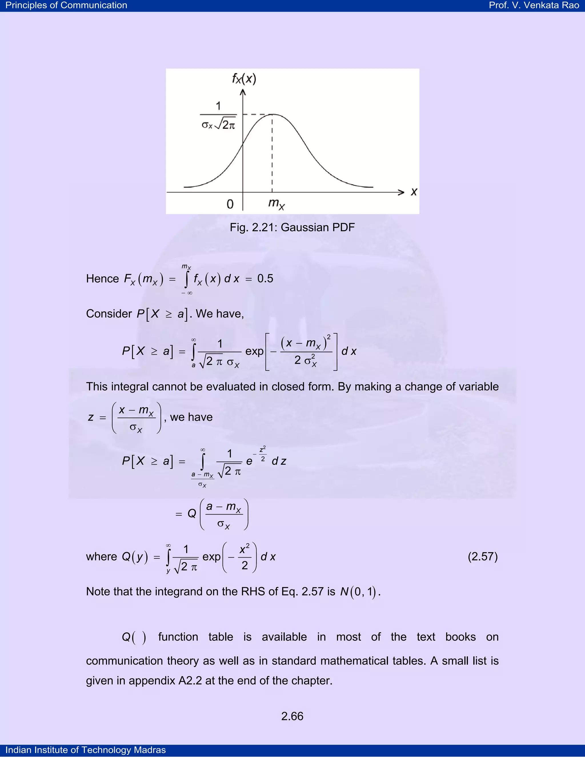 Principles of Communication

Prof. V. Venkata Rao

Fig. 2.21: Gaussian PDF

Hence FX ( m X ) =

mX

∫ f (x) d x
X

= 0.5

−∞

Consider P [ X ≥ a ] . We have,

P [ X ≥ a] =

∞

1

∫

2 π σX

a

⎡ ( x − m X )2 ⎤
exp ⎢−
⎥dx
2 σ2
⎢
⎥
X
⎣
⎦

This integral cannot be evaluated in closed form. By making a change of variable

⎛ x − mX ⎞
z = ⎜
⎟ , we have
⎝ σX ⎠
P [ X ≥ a] =

∞

∫

a − mX
σX

1
2π

e

−

z2
2

dz

⎛ a − mX ⎞
= Q⎜
⎟
⎝ σX ⎠
where Q ( y ) =

∞

∫
y

⎛ x2 ⎞
exp ⎜ −
⎟dx
2π
⎝ 2 ⎠
1

(2.57)

Note that the integrand on the RHS of Eq. 2.57 is N ( 0, 1) .
Q(

)

function table is available in most of the text books on

communication theory as well as in standard mathematical tables. A small list is
given in appendix A2.2 at the end of the chapter.
2.66
Indian Institute of Technology Madras

 