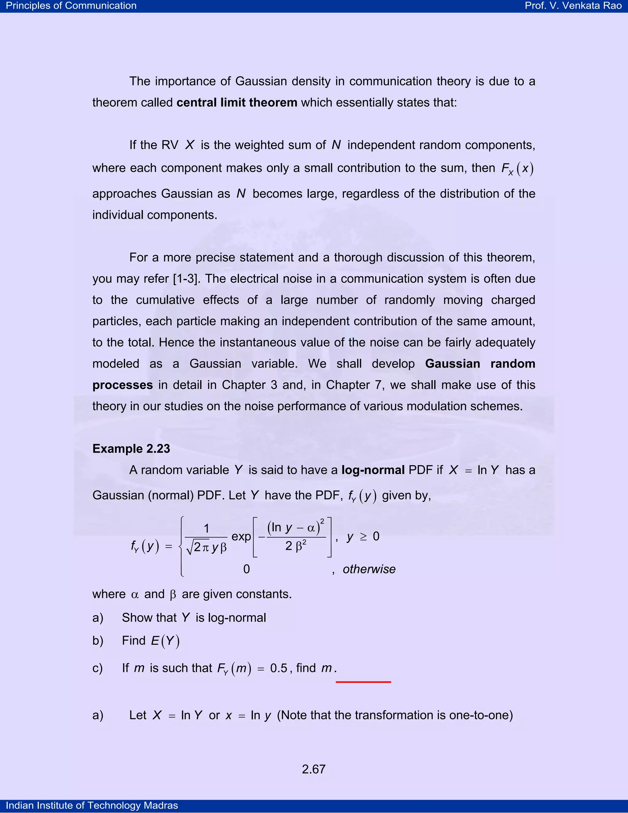Principles of Communication

Prof. V. Venkata Rao

The importance of Gaussian density in communication theory is due to a
theorem called central limit theorem which essentially states that:
If the RV X is the weighted sum of N independent random components,
where each component makes only a small contribution to the sum, then FX ( x )
approaches Gaussian as N becomes large, regardless of the distribution of the
individual components.

For a more precise statement and a thorough discussion of this theorem,
you may refer [1-3]. The electrical noise in a communication system is often due
to the cumulative effects of a large number of randomly moving charged
particles, each particle making an independent contribution of the same amount,
to the total. Hence the instantaneous value of the noise can be fairly adequately
modeled as a Gaussian variable. We shall develop Gaussian random
processes in detail in Chapter 3 and, in Chapter 7, we shall make use of this

theory in our studies on the noise performance of various modulation schemes.

Example 2.23

A random variable Y is said to have a log-normal PDF if X = ln Y has a
Gaussian (normal) PDF. Let Y have the PDF, fY ( y ) given by,
⎧
⎡ ( ln y − α )2 ⎤
1
⎪
⎥, y ≥ 0
exp ⎢−
⎪
fY ( y ) = ⎨ 2 π y β
2 β2
⎢
⎥
⎣
⎦
⎪
0
, otherwise
⎪
⎩
where α and β are given constants.
a)

Show that Y is log-normal

b)

Find E (Y )

c)

If m is such that FY ( m ) = 0.5 , find m .

a)

Let X = ln Y or x = ln y (Note that the transformation is one-to-one)

2.67
Indian Institute of Technology Madras

 