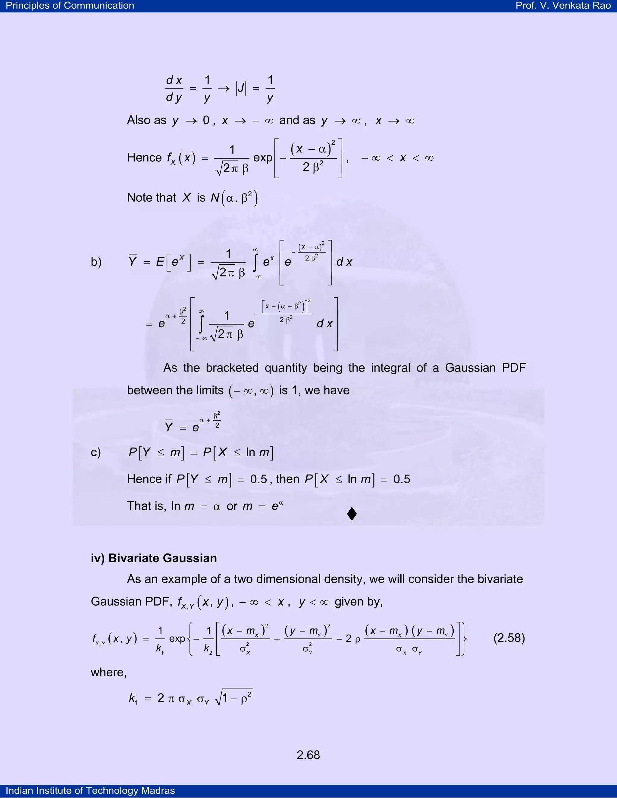 Principles of Communication

Prof. V. Venkata Rao

dx
1
1
=
→ J =
dy
y
y
Also as y → 0 , x → − ∞ and as y → ∞ , x → ∞

⎡ ( x − α )2 ⎤
⎥,
exp ⎢−
2 β2 ⎥
2π β
⎢
⎣
⎦

1

Hence f X ( x ) =

−∞ < x < ∞

Note that X is N ( α , β2 )

⎡ − ( x − α)
2
1
x ⎢
e e 2β
∫
2π β − ∞ ⎢
⎣
∞

Y = E ⎡e X ⎤ =
⎣ ⎦

b)

2

⎤
⎥dx
⎥
⎦

⎡ x − ( α + β2 ) ⎤
⎡∞
⎤
⎦
− ⎣
1
⎢
⎥
2 β2
e
d x⎥
⎢∫
⎢− ∞ 2 π β
⎥
⎣
⎦
2

= e

β2
α+
2

As the bracketed quantity being the integral of a Gaussian PDF
between the limits ( − ∞ , ∞ ) is 1, we have
Y = e

α +

β2
2

P [Y ≤ m ] = P [ X ≤ ln m ]

c)

Hence if P [Y ≤ m ] = 0.5 , then P [ X ≤ ln m ] = 0.5
That is, ln m = α or m = e α

iv) Bivariate Gaussian

As an example of a two dimensional density, we will consider the bivariate
Gaussian PDF, f X ,Y ( x , y ) , − ∞ < x , y < ∞ given by,

⎧ 1 ⎡ ( x − m X )2 ( y − mY )2
( x − mX ) ( y − mY ) ⎤⎫
exp ⎨−
fX , Y ( x , y ) =
+
−2ρ
⎢
⎥⎬
2
2
k1
σX
σY
σ X σY
⎩ k2 ⎣
⎦⎭
1

where,
k1 = 2 π σ X σY

1 − ρ2

2.68
Indian Institute of Technology Madras

(2.58)

 