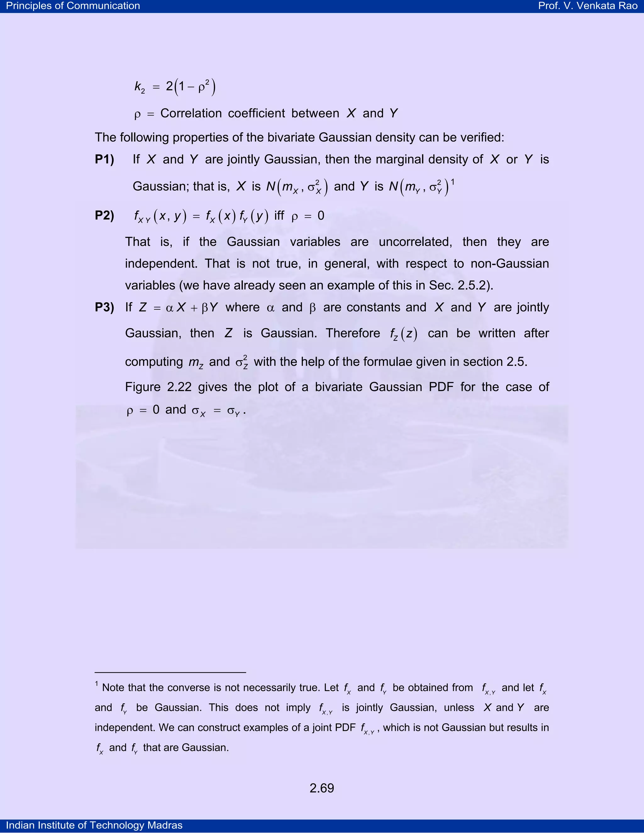 Principles of Communication

Prof. V. Venkata Rao

k 2 = 2 (1 − ρ2 )
ρ = Correlation coefficient between X and Y

The following properties of the bivariate Gaussian density can be verified:
P1)

If X and Y are jointly Gaussian, then the marginal density of X or Y is
2
Gaussian; that is, X is N ( m X , σ2 ) and Y is N ( mY , σY ) 1
X
TP

P2)

PT

f X Y ( x , y ) = f X ( x ) fY ( y ) iff ρ = 0

That is, if the Gaussian variables are uncorrelated, then they are
independent. That is not true, in general, with respect to non-Gaussian
variables (we have already seen an example of this in Sec. 2.5.2).
P3) If Z = α X + βY where α and β are constants and X and Y are jointly

Gaussian, then Z is Gaussian. Therefore fZ ( z ) can be written after
computing mZ and σ2 with the help of the formulae given in section 2.5.
Z
Figure 2.22 gives the plot of a bivariate Gaussian PDF for the case of
ρ = 0 and σ X = σY .

1
TP

PT

Note that the converse is not necessarily true. Let fX and fY be obtained from fX , Y and let fX

and fY be Gaussian. This does not imply fX , Y is jointly Gaussian, unless X and Y

are

independent. We can construct examples of a joint PDF fX , Y , which is not Gaussian but results in
fX and fY that are Gaussian.

2.69
Indian Institute of Technology Madras

 