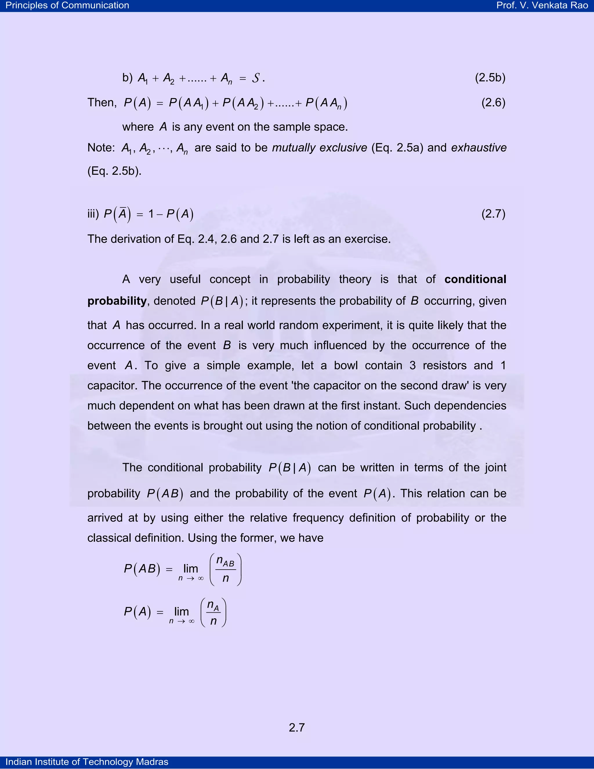 Principles of Communication

b) A1 + A2 + ...... + An =

Prof. V. Venkata Rao

S.

(2.5b)

Then, P ( A ) = P ( A A1 ) + P ( A A2 ) + ...... + P ( A An )

(2.6)

where A is any event on the sample space.
Note: A1 , A2 , ⋅ ⋅ ⋅, An are said to be mutually exclusive (Eq. 2.5a) and exhaustive
(Eq. 2.5b).
iii) P ( A ) = 1 − P ( A )

(2.7)

The derivation of Eq. 2.4, 2.6 and 2.7 is left as an exercise.

A very useful concept in probability theory is that of conditional
probability, denoted P ( B | A ) ; it represents the probability of B occurring, given

that A has occurred. In a real world random experiment, it is quite likely that the
occurrence of the event B is very much influenced by the occurrence of the
event A . To give a simple example, let a bowl contain 3 resistors and 1
capacitor. The occurrence of the event 'the capacitor on the second draw' is very
much dependent on what has been drawn at the first instant. Such dependencies
between the events is brought out using the notion of conditional probability .
The conditional probability P ( B | A ) can be written in terms of the joint
probability P ( A B ) and the probability of the event P ( A ) . This relation can be
arrived at by using either the relative frequency definition of probability or the
classical definition. Using the former, we have

⎛ nAB ⎞
P ( AB ) = lim ⎜
⎟
n → ∞
⎝ n ⎠

⎛n ⎞
P ( A ) = lim ⎜ A ⎟
n → ∞ ⎝ n ⎠

2.7
Indian Institute of Technology Madras

 