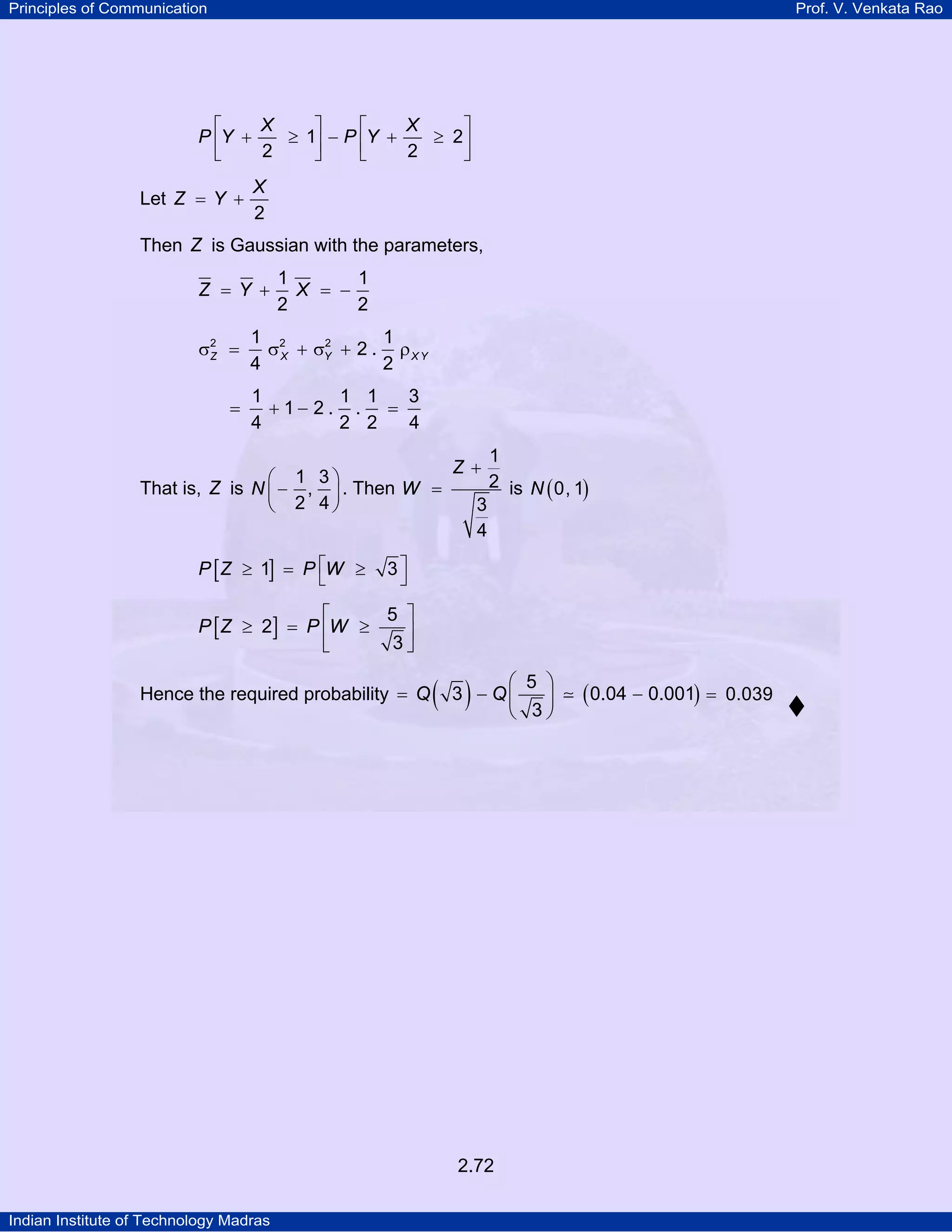Principles of Communication

Prof. V. Venkata Rao

X
X
⎡
⎤
⎡
⎤
P ⎢Y +
≥ 1⎥ − P ⎢Y +
≥ 2⎥
2
2
⎣
⎦
⎣
⎦

Let Z = Y +

X
2

Then Z is Gaussian with the parameters,
Z =Y +
σ2 =
Z
=

1
1
X = −
2
2

1 2
1
2
σ X + σY + 2 . ρ X Y
4
2
1
1 1
3
+ 1− 2. . =
4
2 2
4

⎛ 1 3⎞
That is, Z is N ⎜ − , ⎟ . Then W =
⎝ 2 4⎠

P [ Z ≥ 1] = P ⎡W ≥
⎣

Z+
3
4

1
2 is N ( 0, 1)

3⎤
⎦

5 ⎤
⎡
P [ Z ≥ 2] = P ⎢W ≥
⎥
3⎦
⎣
Hence the required probability = Q

( 3) − Q⎛
⎜
⎝

2.72
Indian Institute of Technology Madras

5 ⎞
⎟
3⎠

( 0.04 − 0.001) =

0.039

 