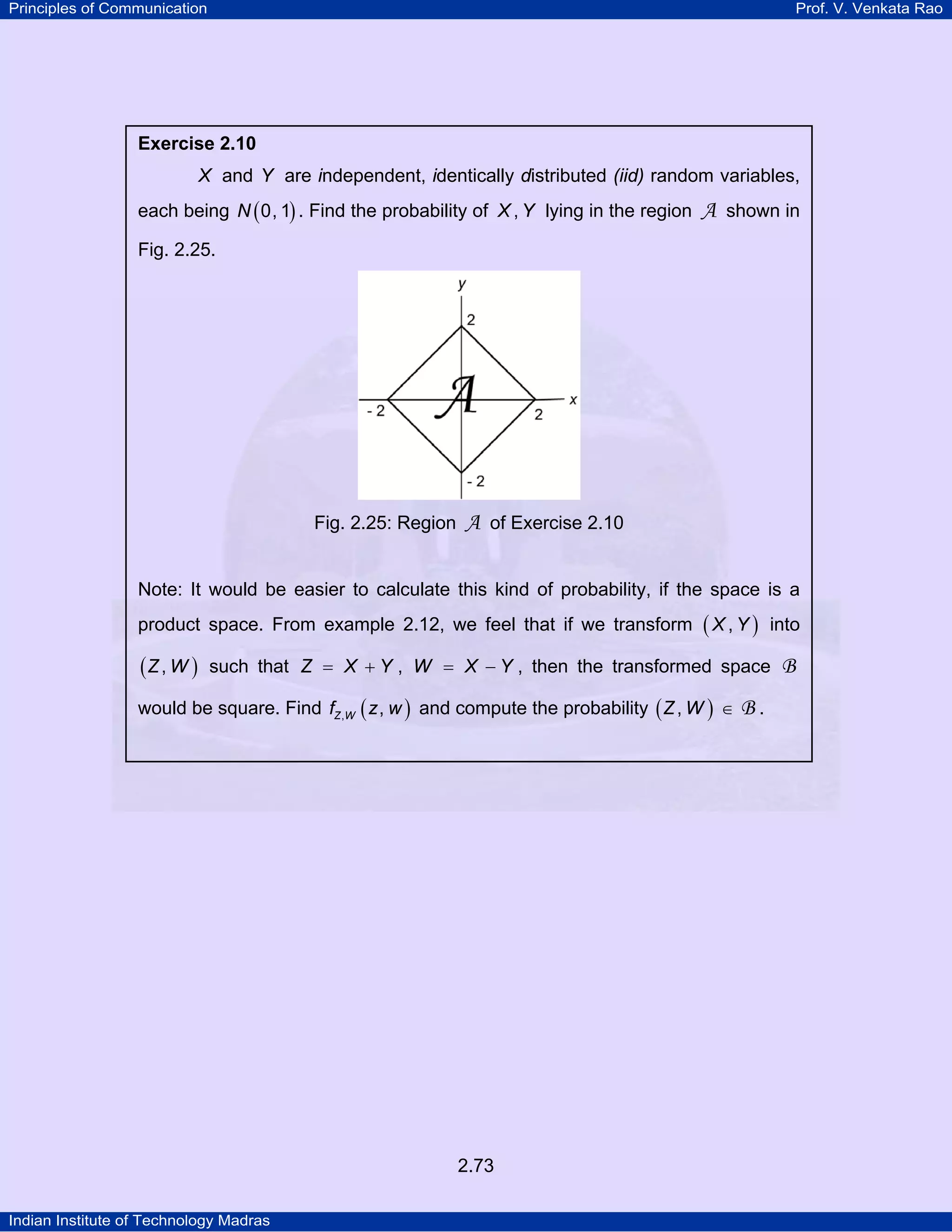 Principles of Communication

Prof. V. Venkata Rao

Exercise 2.10

X and Y are independent, identically distributed (iid) random variables,
each being N ( 0, 1) . Find the probability of X , Y lying in the region

A shown in

Fig. 2.25.

Fig. 2.25: Region

A of Exercise 2.10

Note: It would be easier to calculate this kind of probability, if the space is a
product space. From example 2.12, we feel that if we transform

(Z , W )

(X,Y)

into

such that Z = X + Y , W = X − Y , then the transformed space

would be square. Find fZ ,W ( z , w ) and compute the probability ( Z , W ) ∈

2.73
Indian Institute of Technology Madras

B.

B

 