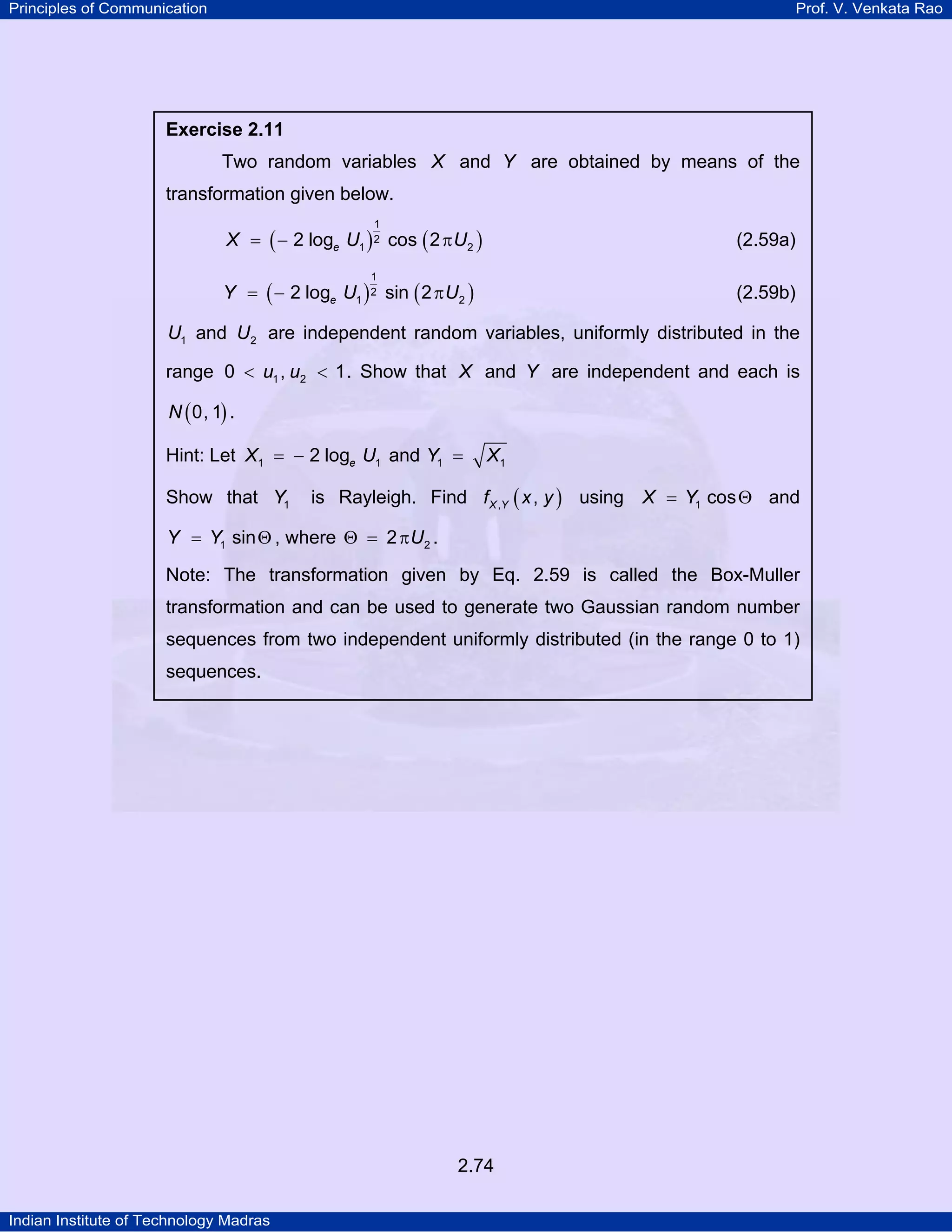 Principles of Communication

Prof. V. Venkata Rao

Exercise 2.11

Two random variables X and Y are obtained by means of the
transformation given below.
1

X = ( − 2 loge U1 ) 2 cos ( 2 π U2 )

(2.59a)

1

Y = ( − 2 loge U1 ) 2 sin ( 2 π U2 )

(2.59b)

U1 and U2 are independent random variables, uniformly distributed in the
range 0 < u1 , u2 < 1 . Show that X and Y are independent and each is
N ( 0, 1) .

Hint: Let X1 = − 2 loge U1 and Y1 =
Show that Y1

X1

is Rayleigh. Find f X ,Y ( x , y ) using X = Y1 cos Θ and

Y = Y1 sin Θ , where Θ = 2 π U2 .
Note: The transformation given by Eq. 2.59 is called the Box-Muller
transformation and can be used to generate two Gaussian random number
sequences from two independent uniformly distributed (in the range 0 to 1)
sequences.

2.74
Indian Institute of Technology Madras

 