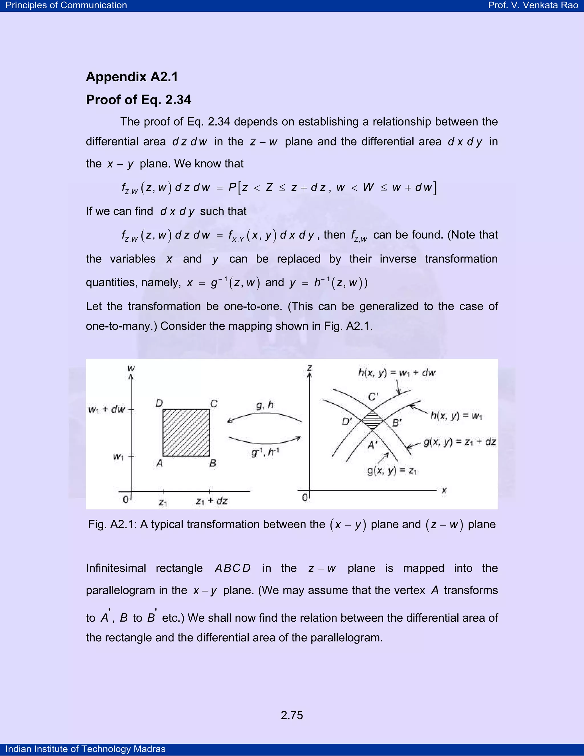 Principles of Communication

Prof. V. Venkata Rao

Appendix A2.1
Proof of Eq. 2.34
The proof of Eq. 2.34 depends on establishing a relationship between the
differential area d z d w in the z − w plane and the differential area d x d y in
the x − y plane. We know that
fZ ,W ( z , w ) d z d w = P [ z < Z ≤ z + d z , w < W ≤ w + d w ]

If we can find d x d y such that
fZ ,W ( z , w ) d z d w = f X ,Y ( x , y ) d x d y , then fZ ,W can be found. (Note that

the variables x and y can be replaced by their inverse transformation
quantities, namely, x = g − 1 ( z , w ) and y = h − 1 ( z , w ) )
Let the transformation be one-to-one. (This can be generalized to the case of
one-to-many.) Consider the mapping shown in Fig. A2.1.

Fig. A2.1: A typical transformation between the ( x − y ) plane and ( z − w ) plane

Infinitesimal rectangle

ABC D

in the z − w

plane is mapped into the

parallelogram in the x − y plane. (We may assume that the vertex A transforms
to A' , B to B' etc.) We shall now find the relation between the differential area of
the rectangle and the differential area of the parallelogram.

2.75
Indian Institute of Technology Madras

 