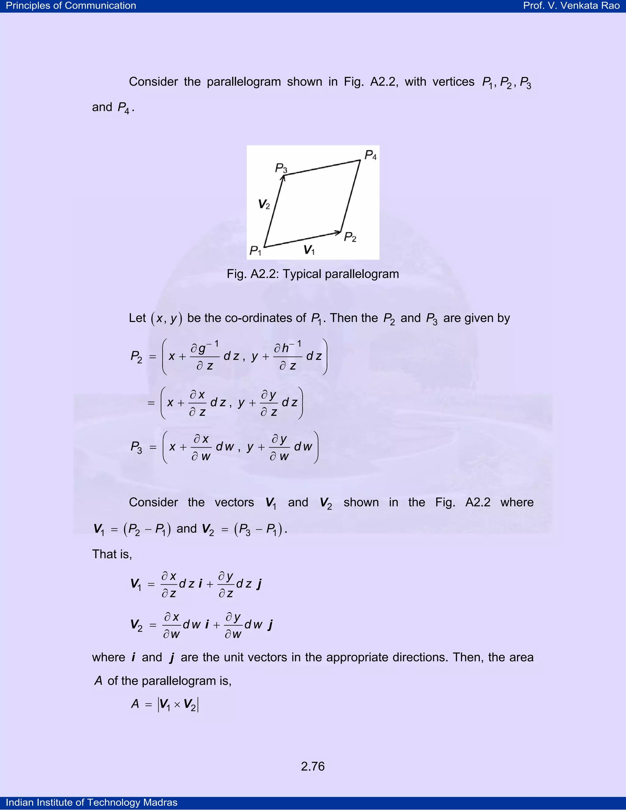 Principles of Communication

Prof. V. Venkata Rao

Consider the parallelogram shown in Fig. A2.2, with vertices P1 , P2 , P3
and P4 .

Fig. A2.2: Typical parallelogram
Let ( x , y ) be the co-ordinates of P1 . Then the P2 and P3 are given by

⎛
⎞
∂ g− 1
∂ h− 1
P2 = ⎜ x +
dz, y +
d z⎟
⎜
⎟
∂z
∂z
⎝
⎠

⎛
⎞
∂x
∂y
dz, y +
d z⎟
= ⎜x +
∂z
∂z
⎝
⎠
⎛
⎞
∂x
∂y
P3 = ⎜ x +
dw , y +
dw⎟
∂w
∂w
⎝
⎠

Consider the vectors V1 and V2 shown in the Fig. A2.2 where
V1 = ( P2 − P1 ) and V2 = ( P3 − P1 ) .

That is,

V1 =

∂x
∂y
dz i +
dz j
∂z
∂z

V2 =

∂x
∂y
dw i +
dw j
∂w
∂w

where i and j are the unit vectors in the appropriate directions. Then, the area

A of the parallelogram is,
A = V1 × V2

2.76
Indian Institute of Technology Madras

 