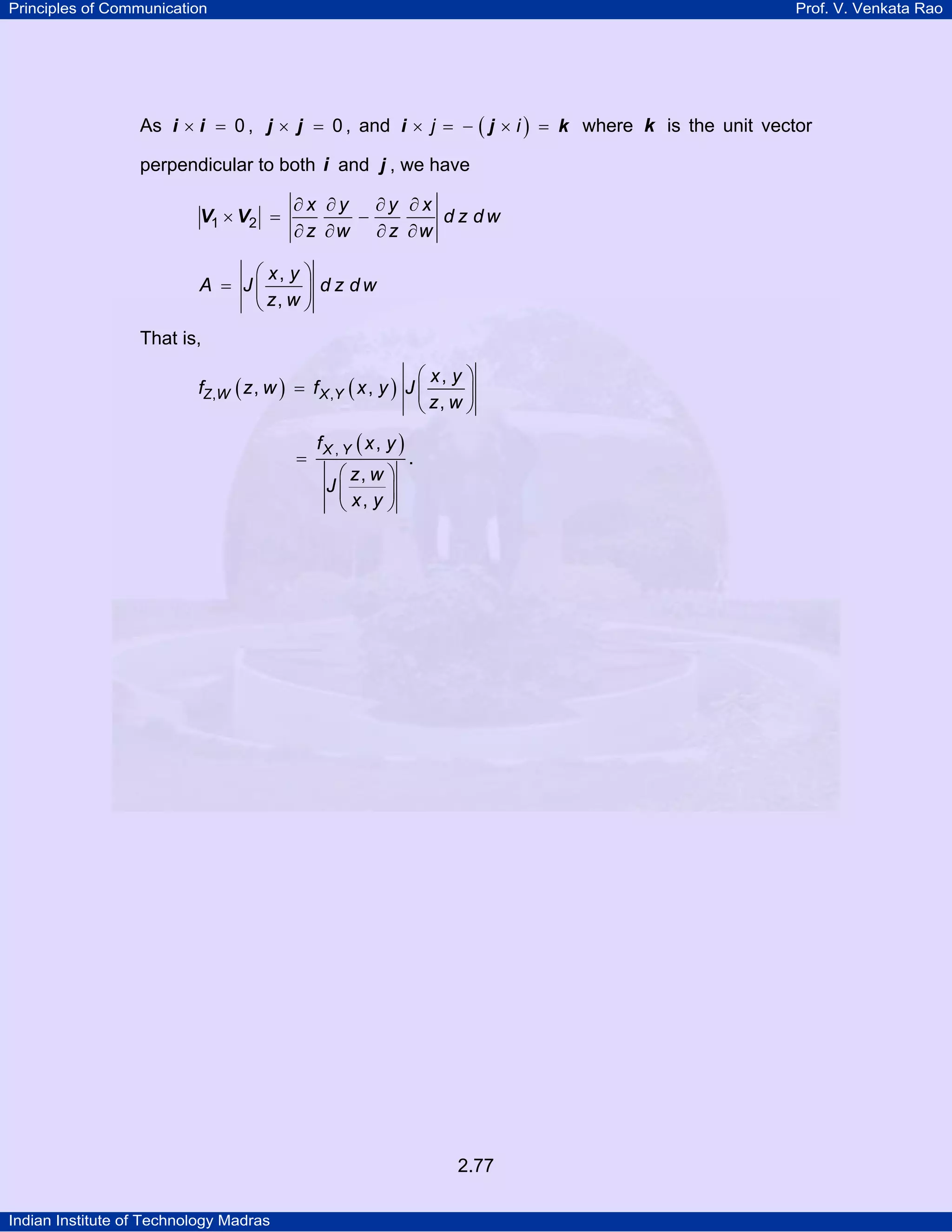 Principles of Communication

Prof. V. Venkata Rao

As i × i = 0 , j × j = 0 , and i × j = − ( j × i ) = k where k is the unit vector
perpendicular to both i and j , we have

V1 × V2 =

∂x ∂y ∂y ∂x
d z dw
−
∂ z ∂w ∂ z ∂w

⎛ x, y ⎞
A = J⎜
⎟ d z dw
⎝ z, w ⎠
That is,

⎛ x, y ⎞
fZ,W ( z , w ) = f X ,Y ( x , y ) J ⎜
⎟
⎝ z, w ⎠
=

fX , Y ( x , y )
⎛ z, w ⎞
J⎜
⎟
⎝ x, y ⎠

.

2.77
Indian Institute of Technology Madras

 