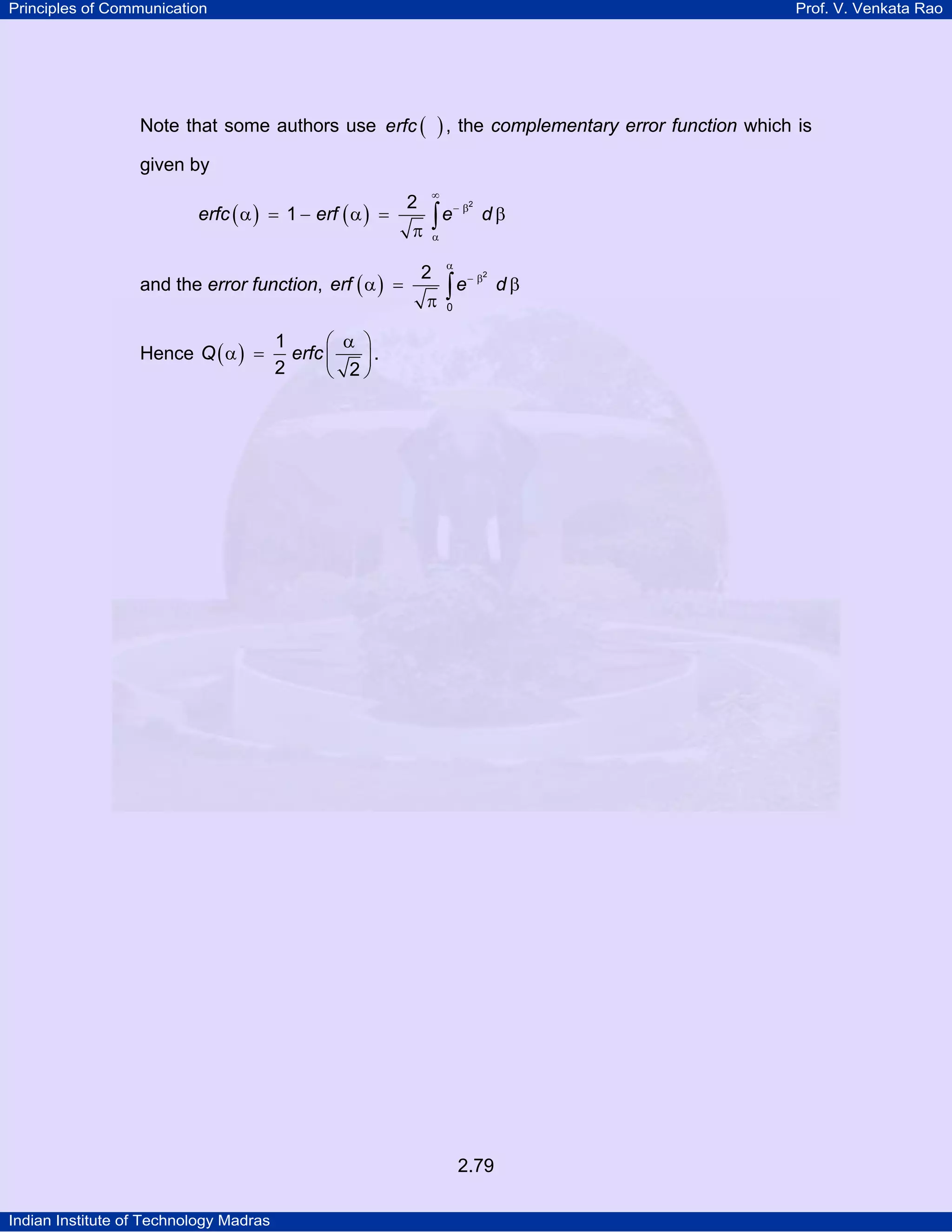 Principles of Communication

Prof. V. Venkata Rao

Note that some authors use erfc (

) , the complementary error function which is

given by

erfc ( α ) = 1 − erf ( α ) =
and the error function, erf ( α ) =
Hence Q ( α ) =

∞

2

∫e

π

− β2

dβ

α

2

π

α

∫e

− β2

0

1
⎛ α ⎞
erfc ⎜
⎟.
2
⎝ 2⎠

2.79
Indian Institute of Technology Madras

dβ

 
