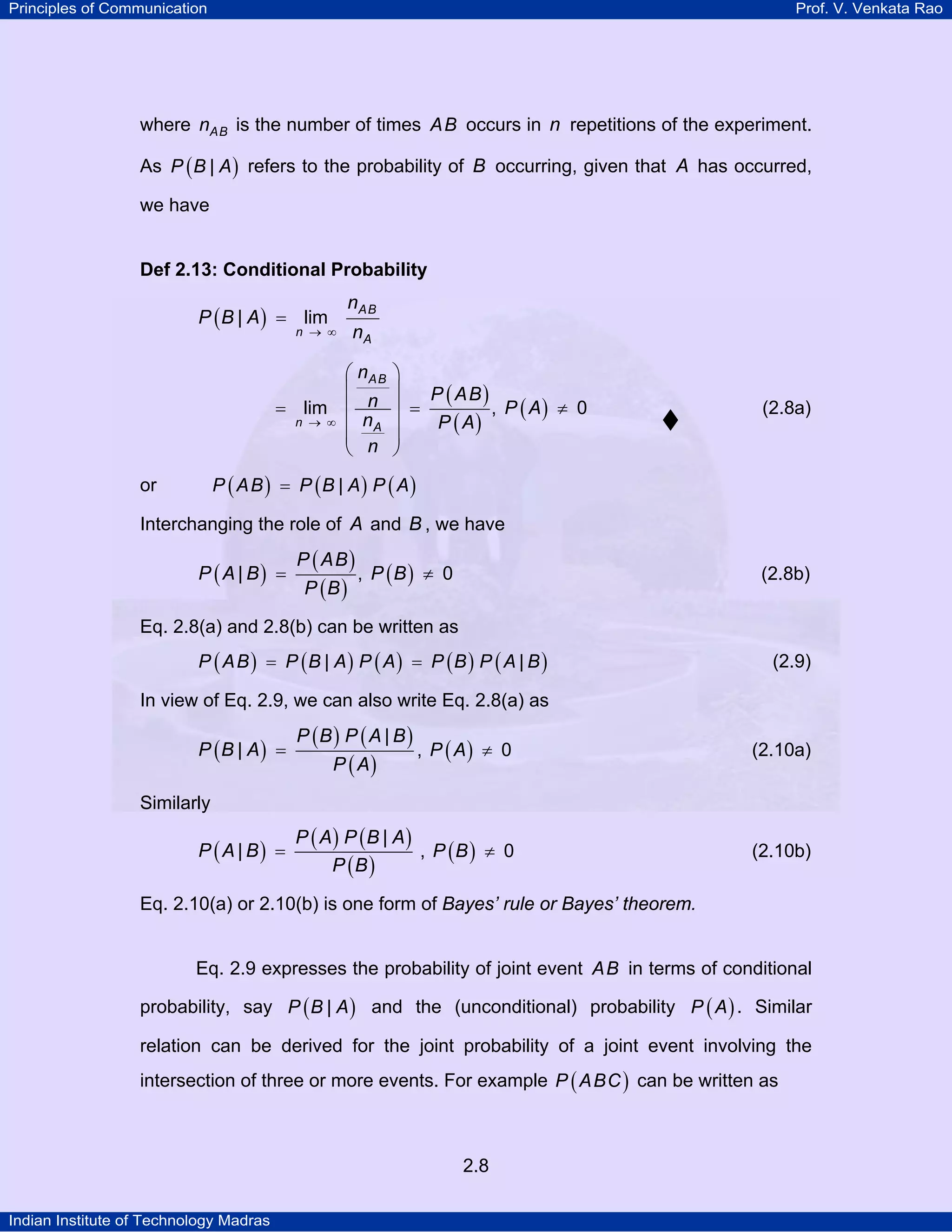 Principles of Communication

Prof. V. Venkata Rao

where nAB is the number of times AB occurs in n repetitions of the experiment.
As P ( B | A ) refers to the probability of B occurring, given that A has occurred,
we have

Def 2.13: Conditional Probability

nAB

P ( B | A ) = lim

n → ∞

nA

⎛ nAB
⎜
= lim ⎜ n
n → ∞ ⎜ nA
⎜ n
⎝

⎞
⎟
P ( AB )
, P ( A) ≠ 0
⎟ =
P ( A)
⎟
⎟
⎠

(2.8a)

P ( A B ) = P (B | A) P ( A)

or

Interchanging the role of A and B , we have

P ( A | B) =

P ( AB )
P (B )

, P (B ) ≠ 0

(2.8b)

Eq. 2.8(a) and 2.8(b) can be written as
P ( A B ) = P (B | A) P ( A) = P (B ) P ( A | B )

(2.9)

In view of Eq. 2.9, we can also write Eq. 2.8(a) as

P (B | A) =

P (B ) P ( A | B )

, P ( A) ≠ 0

(2.10a)

P ( A) P (B | A)
, P (B ) ≠ 0
P (B )

(2.10b)

P ( A)

Similarly

P ( A | B) =

Eq. 2.10(a) or 2.10(b) is one form of Bayes’ rule or Bayes’ theorem.

Eq. 2.9 expresses the probability of joint event AB in terms of conditional
probability, say P ( B | A ) and the (unconditional) probability P ( A ) . Similar
relation can be derived for the joint probability of a joint event involving the
intersection of three or more events. For example P ( A BC ) can be written as

2.8
Indian Institute of Technology Madras

 