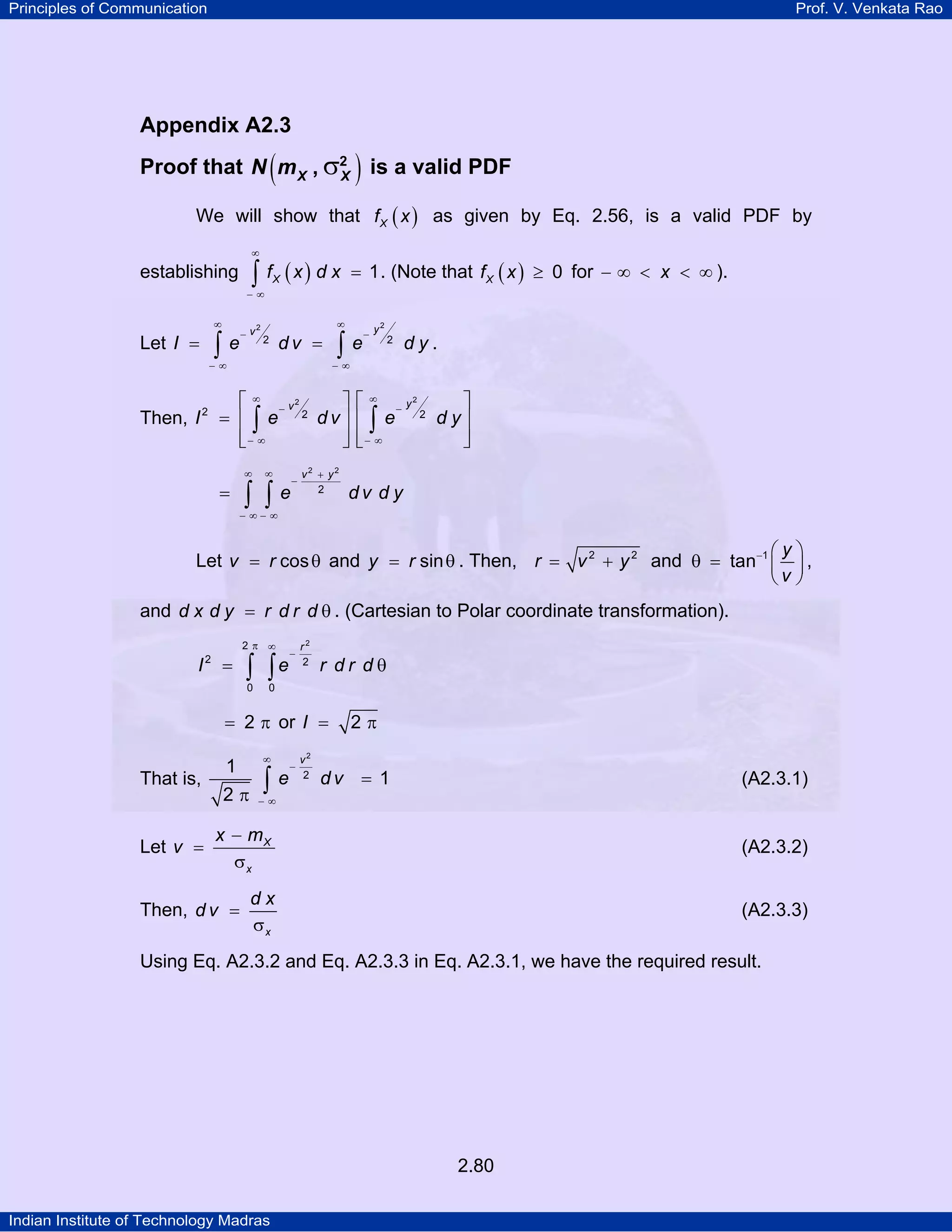 Principles of Communication

Prof. V. Venkata Rao

Appendix A2.3

(

)

Proof that N m X , σ2 is a valid PDF
X
We will show that f X ( x ) as given by Eq. 2.56, is a valid PDF by
∞

∫ f (x) d x

establishing

= 1 . (Note that f X ( x ) ≥ 0 for − ∞ < x < ∞ ).

X

−∞
∞

2
−v

∫e

Let I =

∞
2

dv =

−∞

Then, I

2

∫e

2
−y

2

dy.

−∞

⎡ ∞ − v2
⎤ ⎡ ∞ − y2
⎤
2
dv⎥ ⎢ ∫ e 2 d y⎥
= ⎢∫e
⎢− ∞
⎥ ⎢− ∞
⎥
⎣
⎦⎣
⎦
∞

=

∞

∫ ∫e

−

v2 + y2
2

dv d y

− ∞− ∞

⎛y⎞
Let v = r cos θ and y = r sin θ . Then, r = v 2 + y 2 and θ = tan−1 ⎜ ⎟ ,
⎝v ⎠

and d x d y = r d r d θ . (Cartesian to Polar coordinate transformation).
2π ∞

I

2

=

∫ ∫e
0

−

r2
2

r dr dθ

0

= 2 π or I =

That is,
Let v =

1
2π

∞

∫e

−

v2
2

2π

dv = 1

(A2.3.1)

−∞

x − mX
σx

(A2.3.2)

dx
σx

(A2.3.3)

Then, d v =

Using Eq. A2.3.2 and Eq. A2.3.3 in Eq. A2.3.1, we have the required result.

2.80
Indian Institute of Technology Madras

 