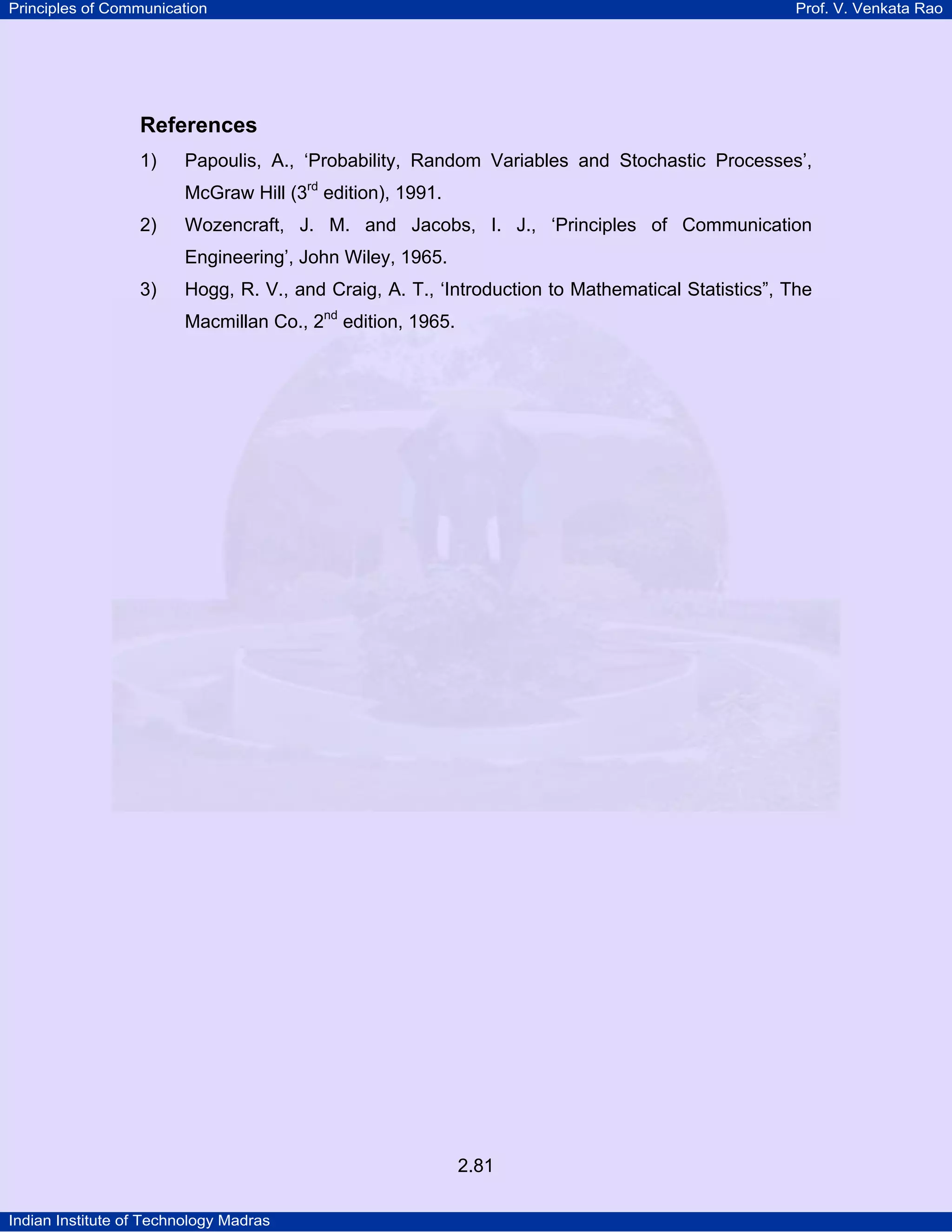 Principles of Communication

Prof. V. Venkata Rao

References
1)

Papoulis, A., ‘Probability, Random Variables and Stochastic Processes’,
McGraw Hill (3rd edition), 1991.
P

2)

P

Wozencraft, J. M. and Jacobs, I. J., ‘Principles of Communication
Engineering’, John Wiley, 1965.

3)

Hogg, R. V., and Craig, A. T., ‘Introduction to Mathematical Statistics”, The
Macmillan Co., 2nd edition, 1965.
P

P

2.81
Indian Institute of Technology Madras

 