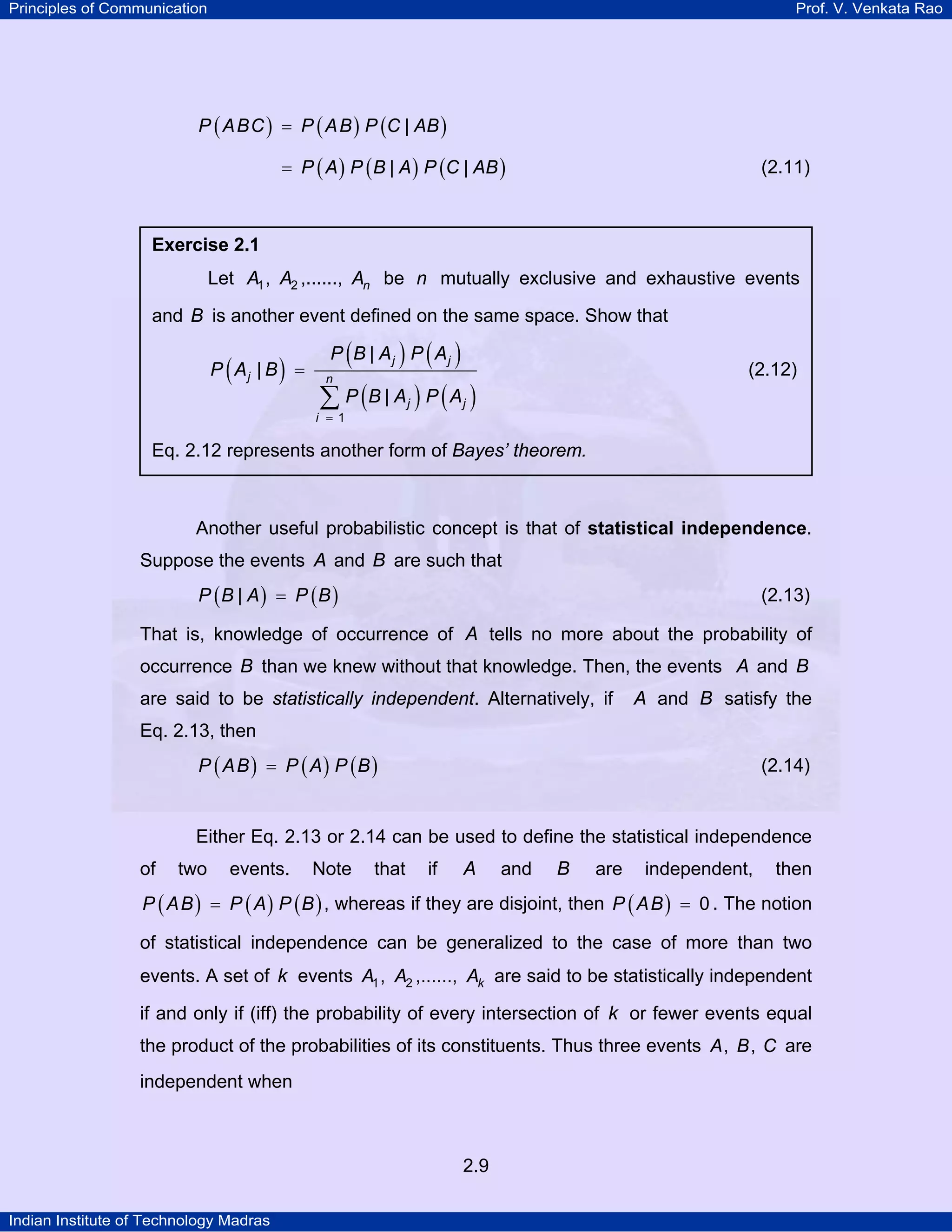 Principles of Communication

Prof. V. Venkata Rao

P ( A BC ) = P ( A B ) P (C | AB )
= P ( A ) P ( B | A ) P (C | AB )

(2.11)

Exercise 2.1

Let A1 , A2 ,......, An be n mutually exclusive and exhaustive events
and B is another event defined on the same space. Show that

(

)

P Aj | B =

(

) ( )
∑ P (B | Aj ) P ( Aj )
P B | Aj P Aj

(2.12)

n

i = 1

Eq. 2.12 represents another form of Bayes’ theorem.

Another useful probabilistic concept is that of statistical independence.
Suppose the events A and B are such that
P (B | A) = P (B )

(2.13)

That is, knowledge of occurrence of A tells no more about the probability of
occurrence B than we knew without that knowledge. Then, the events A and B
are said to be statistically independent. Alternatively, if

A and B satisfy the

Eq. 2.13, then
P ( A B ) = P ( A) P (B )

(2.14)

Either Eq. 2.13 or 2.14 can be used to define the statistical independence
of

two

events.

Note

that

if

A

and

B

are

independent,

then

P ( A B ) = P ( A ) P ( B ) , whereas if they are disjoint, then P ( A B ) = 0 . The notion

of statistical independence can be generalized to the case of more than two
events. A set of k events A1 , A2 ,......, Ak are said to be statistically independent
if and only if (iff) the probability of every intersection of k or fewer events equal
the product of the probabilities of its constituents. Thus three events A , B , C are
independent when

2.9
Indian Institute of Technology Madras

 