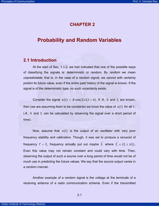 Principles of Communication

Prof. V. Venkata Rao

2

CHAPTER 2
U

Probability and Random Variables

2.1 Introduction
At the start of Sec. 1.1.2, we had indicated that one of the possible ways
of classifying the signals is: deterministic or random. By random we mean
unpredictable; that is, in the case of a random signal, we cannot with certainty
predict its future value, even if the entire past history of the signal is known. If the
signal is of the deterministic type, no such uncertainty exists.
Consider the signal x ( t ) = A cos ( 2 π f1 t + θ ) . If A , θ and f1 are known,
then (we are assuming them to be constants) we know the value of x ( t ) for all t .
( A , θ and f1 can be calculated by observing the signal over a short period of
time).
Now, assume that x ( t ) is the output of an oscillator with very poor
frequency stability and calibration. Though, it was set to produce a sinusoid of
frequency f = f1 , frequency actually put out maybe f1' where f1' ∈ ( f1 ± ∆ f1 ) .

Even this value may not remain constant and could vary with time. Then,
observing the output of such a source over a long period of time would not be of
much use in predicting the future values. We say that the source output varies in
a random manner.

Another example of a random signal is the voltage at the terminals of a
receiving antenna of a radio communication scheme. Even if the transmitted

2.1
Indian Institute of Technology Madras

 