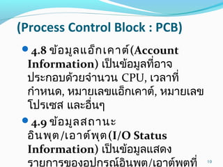(Process Control Block : PCB)
4.8 ข้อมูลแอ็กเคาต์(Account
Information) เป็นข้อมูลที่อาจ
ประกอบด้วยจำานวน CPU, เวลาที่
กำาหนด, หมายเลขแอ็กเคาต์, หมายเลข
โปรเซส และอื่นๆ
4.9 ข้อมูลสถานะ
อินพุต/เอาต์พุต(I/O Status
Information) เป็นข้อมูลแสดง
รายการของอุปกรณ์อินพุต/เอาต์พุตที่ 10
 