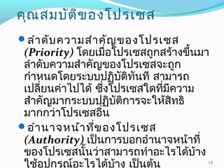 คุณสมบัติของโปรเซส
ลำำดับควำมสำำคัญของโปรเซส
(Priority) โดยเมื่อโปรเซสถูกสร้ำงขึ้นมำ
ลำำดับควำมสำำคัญของโปรเซสจะถูก
กำำหนดโดยระบบปฏิบัติทันที สำมำรถ
เปลี่ยนค่ำไปได้ ซึ่งโปรเซสใดที่มีควำม
สำำคัญมำกระบบปฏิบัติกำรจะให้สิทธิ
มำกกว่ำโปรเซสอื่น
อำำนำจหน้ำที่ของโปรเซส
(Authority) เป็นกำรบอกอำำนำจหน้ำที่
ของโปรเซสนั้นว่ำสำมำรถทำำอะไรได้บ้ำง
ใช้อุปกรณ์อะไรได้บ้ำง เป็นต้น 12
 