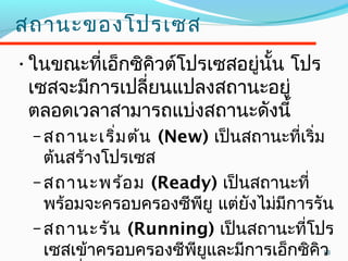 13
สถำนะของโปรเซส
•ในขณะที่เอ็กซิคิวต์โปรเซสอยู่นั้น โปร
เซสจะมีกำรเปลี่ยนแปลงสถำนะอยู่
ตลอดเวลำสำมำรถแบ่งสถำนะดังนี้
–สถำนะเริ่มต้น (New) เป็นสถำนะที่เริ่ม
ต้นสร้ำงโปรเซส
–สถำนะพร้อม (Ready) เป็นสถำนะที่
พร้อมจะครอบครองซีพียู แต่ยังไม่มีกำรรัน
–สถำนะรัน (Running) เป็นสถำนะที่โปร
เซสเข้ำครอบครองซีพียูและมีกำรเอ็กซิคิว
 
