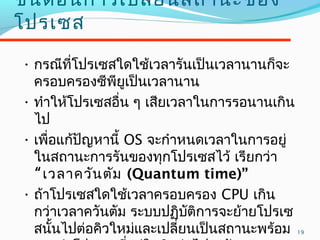 19
ขั้นตอนกำรเปลี่ยนสถำนะของ
โปรเซส
• กรณีที่โปรเซสใดใช้เวลำรันเป็นเวลำนำนก็จะ
ครอบครองซีพียูเป็นเวลำนำน
• ทำำให้โปรเซสอื่น ๆ เสียเวลำในกำรรอนำนเกิน
ไป
• เพื่อแก้ปัญหำนี้ OS จะกำำหนดเวลำในกำรอยู่
ในสถำนะกำรรันของทุกโปรเซสไว้ เรียกว่ำ
“เวลำควันตัม (Quantum time)”
• ถ้ำโปรเซสใดใช้เวลำครอบครอง CPU เกิน
กว่ำเวลำควันตัม ระบบปฏิบัติกำรจะย้ำยโปรเซ
สนั้นไปต่อคิวใหม่และเปลี่ยนเป็นสถำนะพร้อม
 