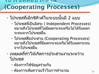26
โปรเซสสื่อประสำน
(Cooperating Processes)
• โปรเซสที่เอ็กซิคิวต์ในระบบนั้นมี 2 แบบ
– โปรเซสที่เป็นอิสระ ( Independent Processes)
หมำยถึงโปรเซสที่ไม่มีผลกระทบหรือไม่ได้รับผลก
ระทบจำกโปรเซสอื่น
– โปรเซสสื่อประสำน (Cooperating Processes)
หมำยถึงโปรเซสที่มีผลกระทบหรือได้รับผลกระทบ
จำกโปรเซสอื่น
• เหตุผลที่ทำำให้เกิดกำรประสำนงำนระหว่ำง
โปรเซส
– ต้องกำรใช้ข้อมูลร่วมกัน
– ต้องกำรเพิ่มควำมเร็วในกำรคำำนวณ
 