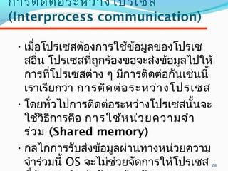 28
กำรติดต่อระหว่ำงโปรเซส
(Interprocess communication)
•เมื่อโปรเซสต้องกำรใช้ข้อมูลของโปรเซ
สอื่น โปรเซสที่ถูกร้องขอจะส่งข้อมูลไปให้
กำรที่โปรเซสต่ำง ๆ มีกำรติดต่อกันเช่นนี้
เรำเรียกว่ำ กำรติดต่อระหว่ำงโปรเซส
•โดยทั่วไปกำรติดต่อระหว่ำงโปรเซสนั้นจะ
ใช้วิธีกำรคือ กำรใช้หน่วยควำมจำำ
ร่วม (Shared memory)
•กลไกกำรรับส่งข้อมูลผ่ำนทำงหน่วยควำม
จำำร่วมนี้ OS จะไม่ช่วยจัดกำรให้โปรเซส
 