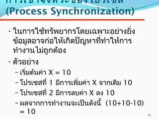 32
กำรเข้ำจังหวะของโปรเซส
(Process Synchronization)
•ในกำรใช้ทรัพยำกรโดยเฉพำะอย่ำงยิ่ง
ข้อมูลอำจก่อให้เกิดปัญหำที่ทำำให้กำร
ทำำงำนไม่ถูกต้อง
•ตัวอย่ำง
– เริ่มต้นค่ำ X = 10
– โปรเซสที่ 1 มีกำรเพิ่มค่ำ X จำกเดิม 10
– โปรเซสที่ 2 มีกำรลบค่ำ X ลง 10
– ผลจำกกำรทำำงำนจะเป็นดังนี้ (10+10-10)
= 10
 