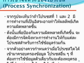 36
การเข้าจังหวะของโปรเซส
(Process Synchronization)
•จากรูปจะเห็นว่าถ้าโปรเซสที่ 1 และ 2 มี
การทำางานที่เป็นอิสระอาจทำาให้ผลลัพธ์เกิด
ความผิดพลาดขึ้น
•ดังนั้นเพื่อป้องกันความผิดพลาดที่เกิดขึ้น จะ
ต้องมีการจัดจังหวะการทำางานให้กับแต่ละ
โปรเซสสำาหรับการใช้ข้อมูลร่วมกัน
•จากตัวอย่างควรกำาหนดว่าเมื่อโปรเซสใดได้
เข้ามาครอบครองข้อมูล โปรเซสอื่น ๆ ที่
ต้องการใช้ข้อมูลตัวเดียวกันจะต้องหยุดรอ
 