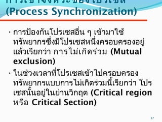 37
การเข้าจังหวะของโปรเซส
(Process Synchronization)
•การป้องกันโปรเซสอื่น ๆ เข้ามาใช้
ทรัพยากรซึ่งมีโปรเซสหนึ่งครอบครองอยู่
แล้วเรียกว่า การไม่เกิดร่วม (Mutual
exclusion)
•ในช่วงเวลาที่โปรเซสเข้าไปครอบครอง
ทรัพยากรแบบการไม่เกิดร่วมนี้เรียกว่า โปร
เซสนั้นอยู่ในย่านวิกฤต (Critical region
หรือ Critical Section)
 