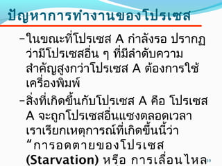 39
ปัญหาการทำางานของโปรเซส
–ในขณะที่โปรเซส A กำาลังรอ ปรากฏ
ว่ามีโปรเซสอื่น ๆ ที่มีลำาดับความ
สำาคัญสูงกว่าโปรเซส A ต้องการใช้
เครื่องพิมพ์
–สิ่งที่เกิดขึ้นกับโปรเซส A คือ โปรเซส
A จะถูกโปรเซสอื่นแซงตลอดเวลา
เราเรียกเหตุการณ์ที่เกิดขึ้นนี้ว่า
“การอดตายของโปรเซส
(Starvation) หรือ การเลื่อนไหล
 