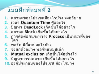 แบบฝึกหัดบทที่ 2
1. สถานะของโปรเซสมีอะไรบ้าง จงอธิบาย
2. เวลา Quantum Time คืออะไร
3. ปัญหา DeadLock เกิดขึ้นได้อย่างไร
4. สถานะ Block เกิดขึ้นได้อย่างไร
5. การติดต่อกันระหว่าง Process เป็นหน้าที่ของ
โคร
6. พอร์ท มีกี่แบบอะไรบ้าง
7. จงยกตัวอย่าง พอร์ทแบบสเต็ก
8. Mutual exclusion เกิดขึ้นได้อย่างไร
9. ปัญหาการอดตาย เกิดขึ้นได้อย่างไร
10. องค์ประกอบของโปรเซส มีอะไรบ้าง
41
 