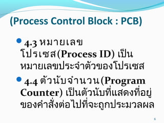 (Process Control Block : PCB)
4.3 หมายเลข
โปรเซส(Process ID) เป็น
หมายเลขประจำาตัวของโปรเซส
4.4 ตัวนับจำานวน(Program
Counter) เป็นตัวนับที่แสดงที่อยู่
ของคำาสั่งต่อไปที่จะถูกประมวลผล
6
 