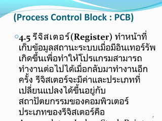 (Process Control Block : PCB)
o4.5 รีจิสเตอร์(Register) ทำาหน้าที่
เก็บข้อมูลสถานะระบบเมื่อมีอินเทอร์รัพ
เกิดขึ้นเพื่อทำาให้โปรแกรมสามารถ
ทำางานต่อไปได้เมื่อกลับมาทำางานอีก
ครั้ง รีจิสเตอร์จะมีค่าและประเภทที่
เปลี่ยนแปลงได้ขึ้นอยู่กับ
สถาปัตยกรรมของคอมพิวเตอร์
ประเภทของรีจิสเตอร์คือ 7
 