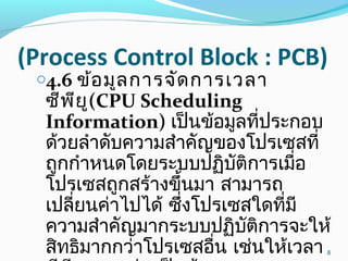 (Process Control Block : PCB)
o4.6 ข้อมูลการจัดการเวลา
ซีพียู(CPU Scheduling
Information) เป็นข้อมูลที่ประกอบ
ด้วยลำาดับความสำาคัญของโปรเซสที่
ถูกกำาหนดโดยระบบปฏิบัติการเมื่อ
โปรเซสถูกสร้างขึ้นมา สามารถ
เปลี่ยนค่าไปได้ ซึ่งโปรเซสใดที่มี
ความสำาคัญมากระบบปฏิบัติการจะให้
สิทธิมากกว่าโปรเซสอื่น เช่นให้เวลา 8
 