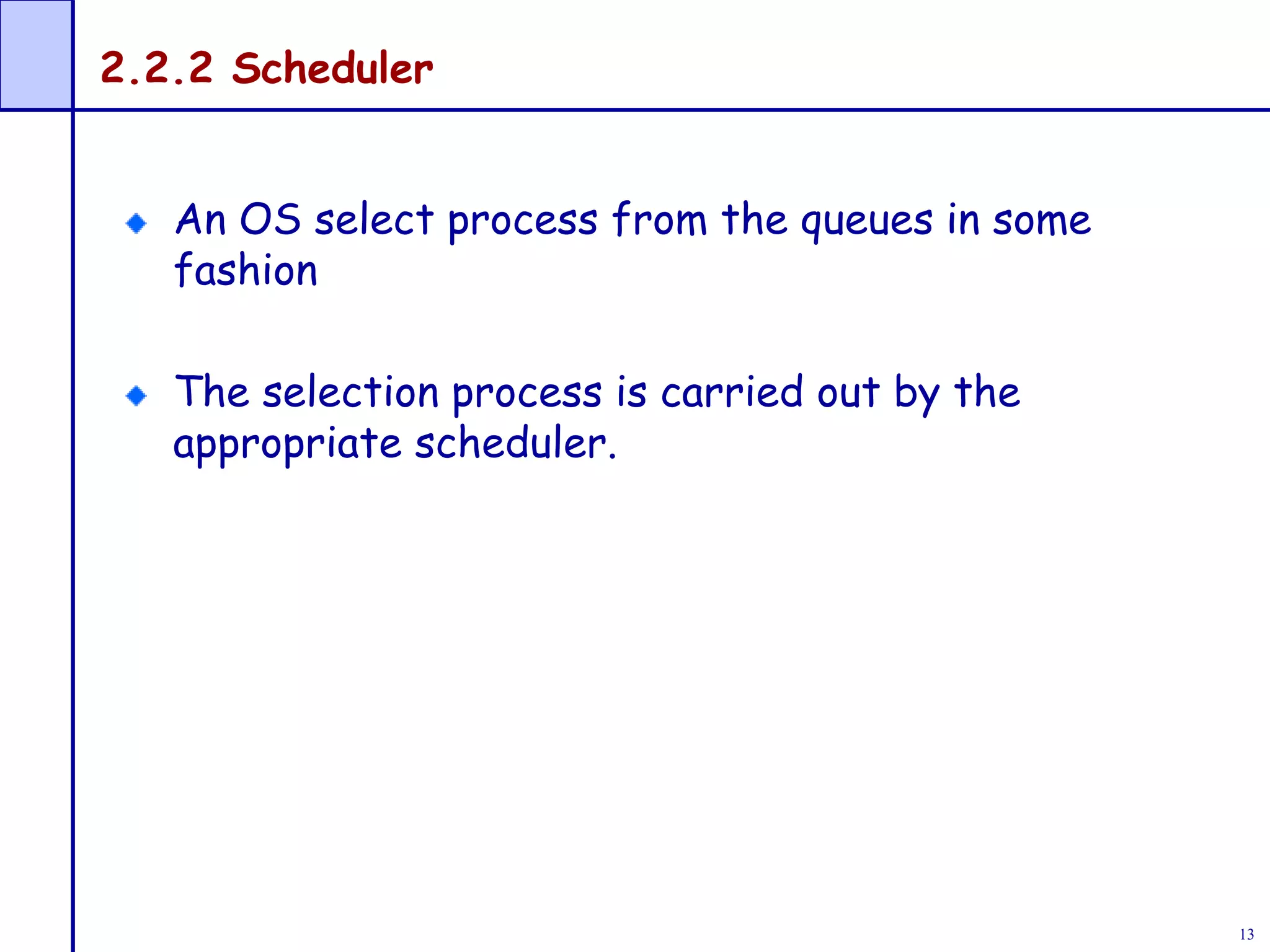 13
2.2.2 Scheduler
An OS select process from the queues in some
fashion
The selection process is carried out by the
appropriate scheduler.
 