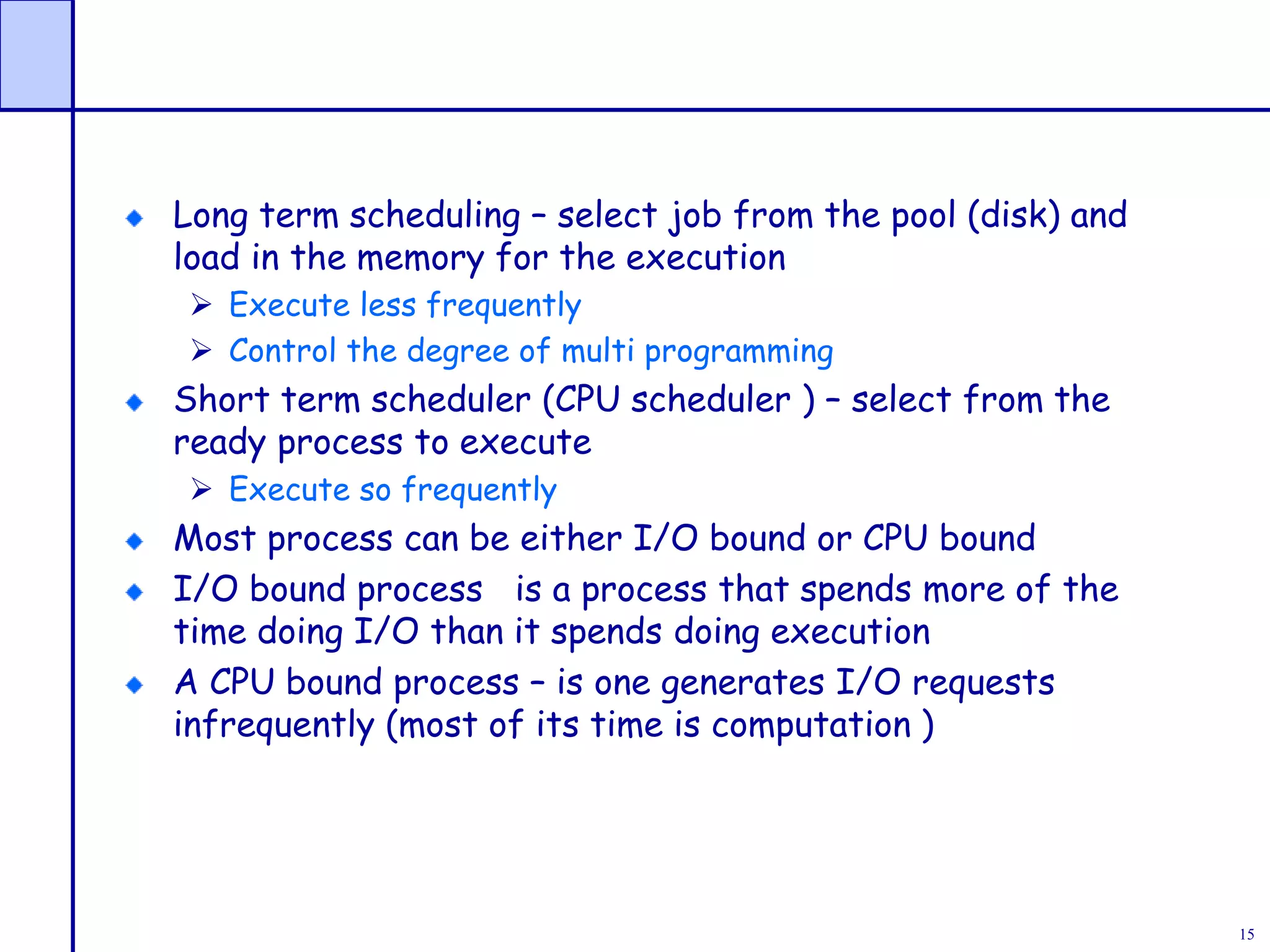 15
Long term scheduling – select job from the pool (disk) and
load in the memory for the execution
 Execute less frequently
 Control the degree of multi programming
Short term scheduler (CPU scheduler ) – select from the
ready process to execute
 Execute so frequently
Most process can be either I/O bound or CPU bound
I/O bound process is a process that spends more of the
time doing I/O than it spends doing execution
A CPU bound process – is one generates I/O requests
infrequently (most of its time is computation )
 