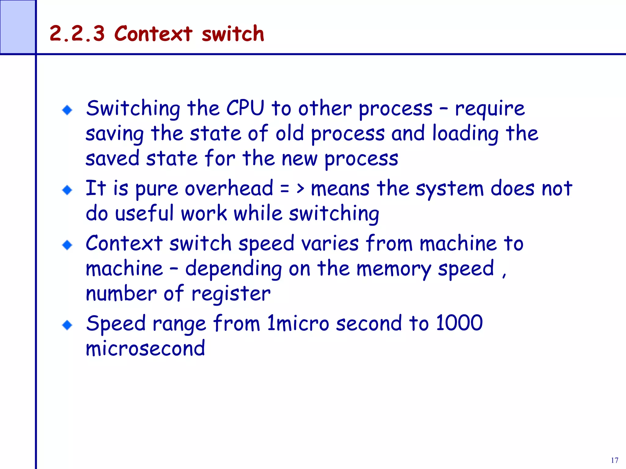 17
2.2.3 Context switch
Switching the CPU to other process – require
saving the state of old process and loading the
saved state for the new process
It is pure overhead = > means the system does not
do useful work while switching
Context switch speed varies from machine to
machine – depending on the memory speed ,
number of register
Speed range from 1micro second to 1000
microsecond
 
