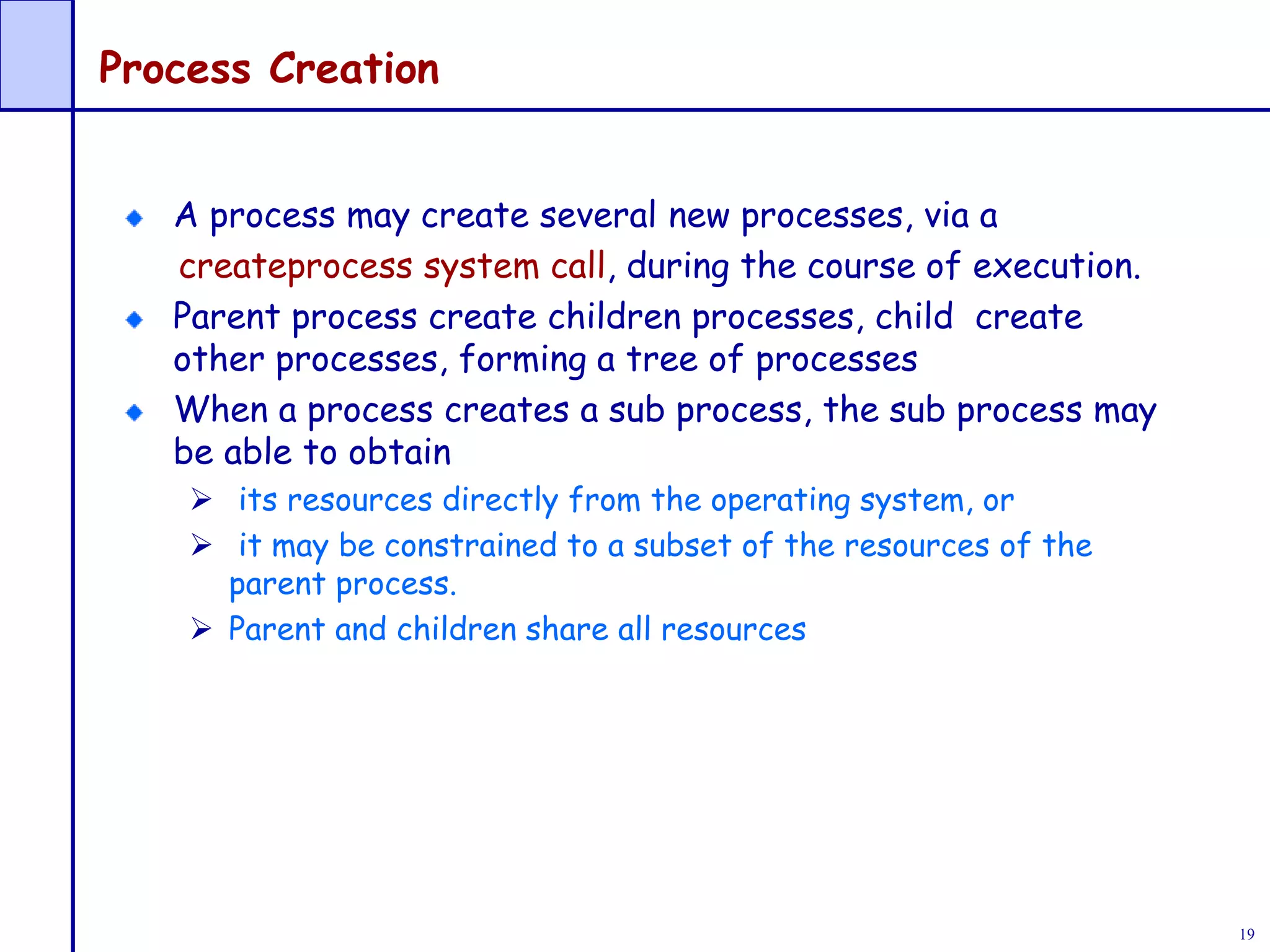 19
Process Creation
A process may create several new processes, via a
createprocess system call, during the course of execution.
Parent process create children processes, child create
other processes, forming a tree of processes
When a process creates a sub process, the sub process may
be able to obtain
 its resources directly from the operating system, or
 it may be constrained to a subset of the resources of the
parent process.
 Parent and children share all resources
 